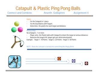 Catapult & Plastic Ping Pong Balls
Connect and Combine                   Ananth. Gollapinni                         Assignment 4

              Game:
              -  Fix the Catapult in 1 place
              -  Fix the boundaries with Targets
              -  Determine the points for each target and distance

              How to Play:
              No of players : 1 or more
              -   Player aims the Plastic balls with Catapult to shoot the target at various distances.
              -   Based on the targets hit, player gets pre determined points.
              Example : Target 1- 10 Points ; Target 2- 25 Points ; Target 3- 50 Points


              NOTE : Now the concept is turned into something like Angry Birds
 