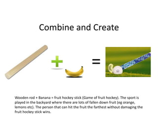 Combine and Create




Wooden rod + Banana = fruit hockey stick (Game of fruit hockey). The sport is
played in the backyard where there are lots of fallen down fruit (eg orange,
lemons etc). The person that can hit the fruit the farthest without damaging the
fruit hockey stick wins.
 