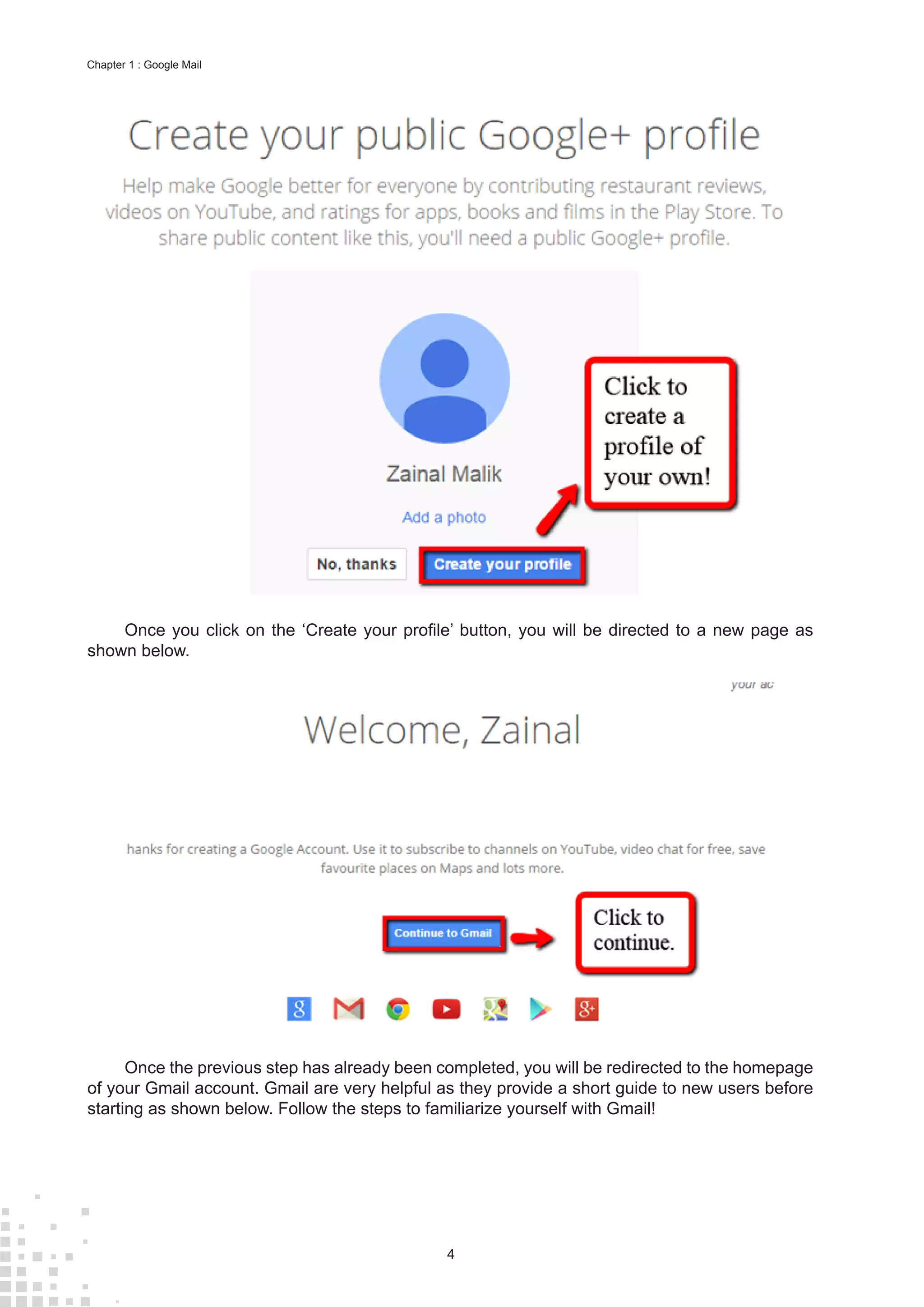 4
Chapter 1 : Google Mail
Once you click on the ‘Create your profile’ button, you will be directed to a new page as
shown below.
Once the previous step has already been completed, you will be redirected to the homepage
of your Gmail account. Gmail are very helpful as they provide a short guide to new users before
starting as shown below. Follow the steps to familiarize yourself with Gmail!
 