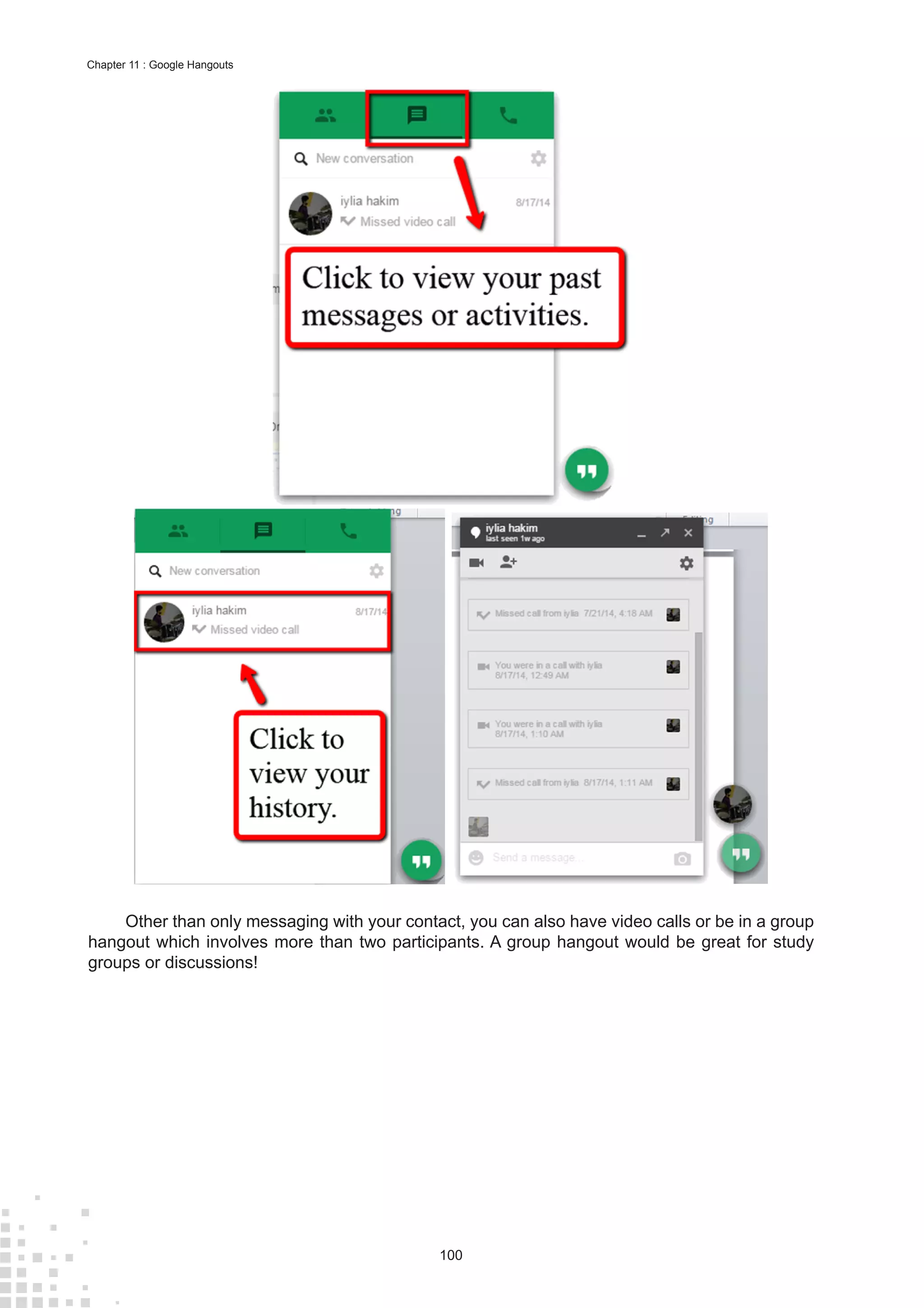 100
Chapter 11 : Google Hangouts
Other than only messaging with your contact, you can also have video calls or be in a group
hangout which involves more than two participants. A group hangout would be great for study
groups or discussions!
 