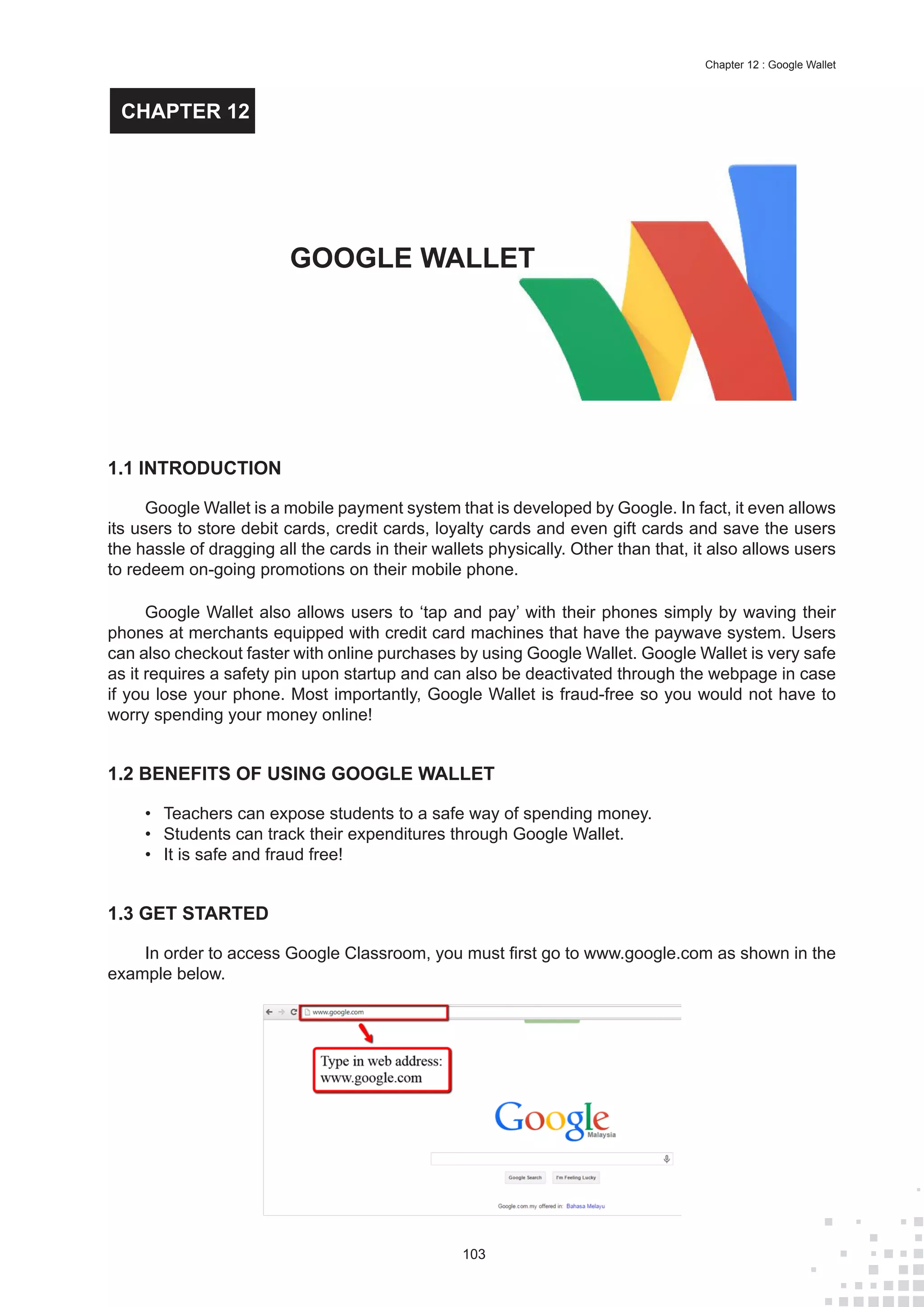 103
Chapter 12 : Google Wallet
1.1 INTRODUCTION
Google Wallet is a mobile payment system that is developed by Google. In fact, it even allows
its users to store debit cards, credit cards, loyalty cards and even gift cards and save the users
the hassle of dragging all the cards in their wallets physically. Other than that, it also allows users
to redeem on-going promotions on their mobile phone.
Google Wallet also allows users to ‘tap and pay’ with their phones simply by waving their
phones at merchants equipped with credit card machines that have the paywave system. Users
can also checkout faster with online purchases by using Google Wallet. Google Wallet is very safe
as it requires a safety pin upon startup and can also be deactivated through the webpage in case
if you lose your phone. Most importantly, Google Wallet is fraud-free so you would not have to
worry spending your money online!
1.2 BENEFITS OF USING GOOGLE WALLET
•	 Teachers can expose students to a safe way of spending money.
•	 Students can track their expenditures through Google Wallet.
•	 It is safe and fraud free!
1.3 GET STARTED
In order to access Google Classroom, you must first go to www.google.com as shown in the
example below.
GOOGLE WALLET
CHAPTER 12
 