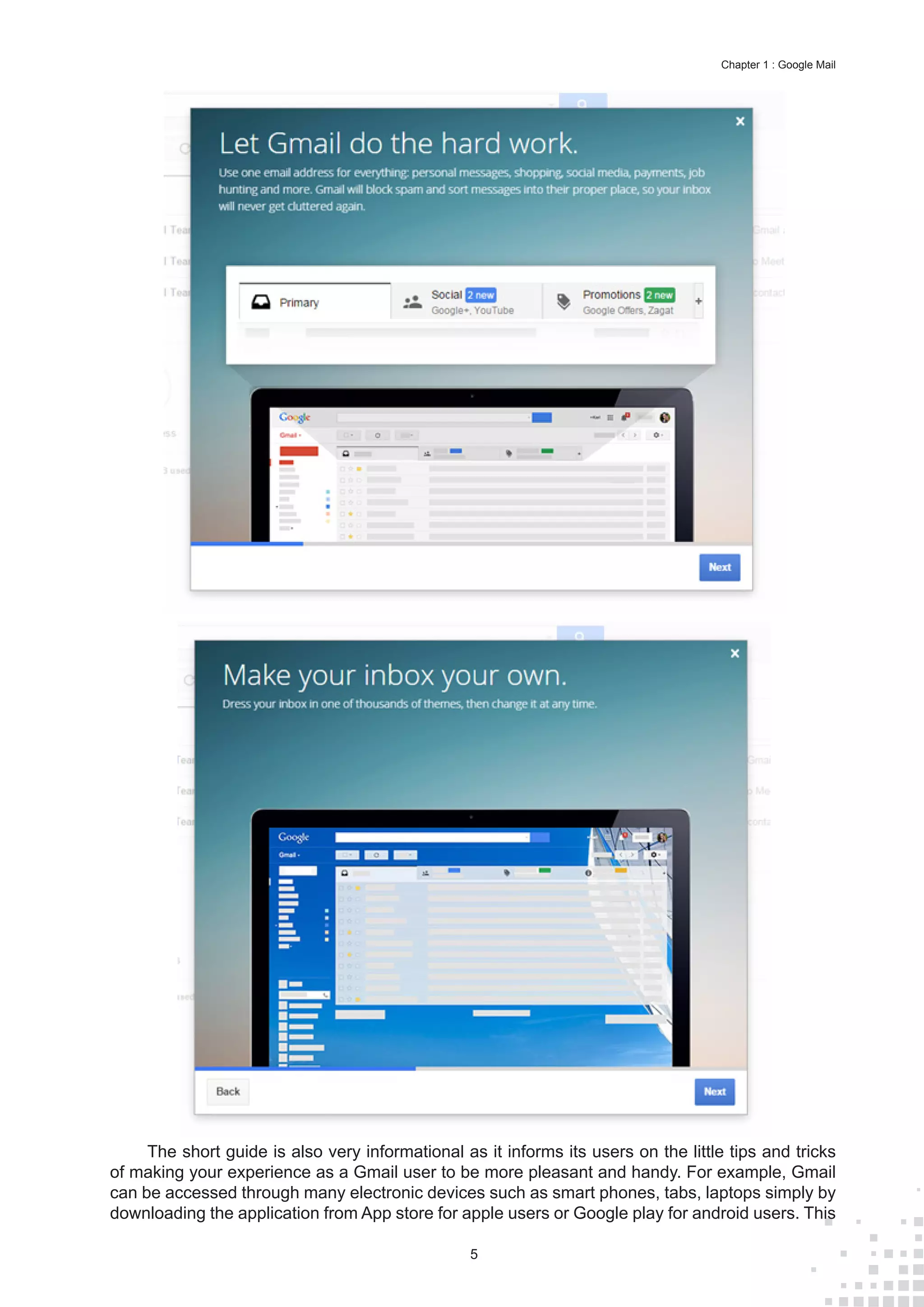 5
Chapter 1 : Google Mail
The short guide is also very informational as it informs its users on the little tips and tricks
of making your experience as a Gmail user to be more pleasant and handy. For example, Gmail
can be accessed through many electronic devices such as smart phones, tabs, laptops simply by
downloading the application from App store for apple users or Google play for android users. This
 