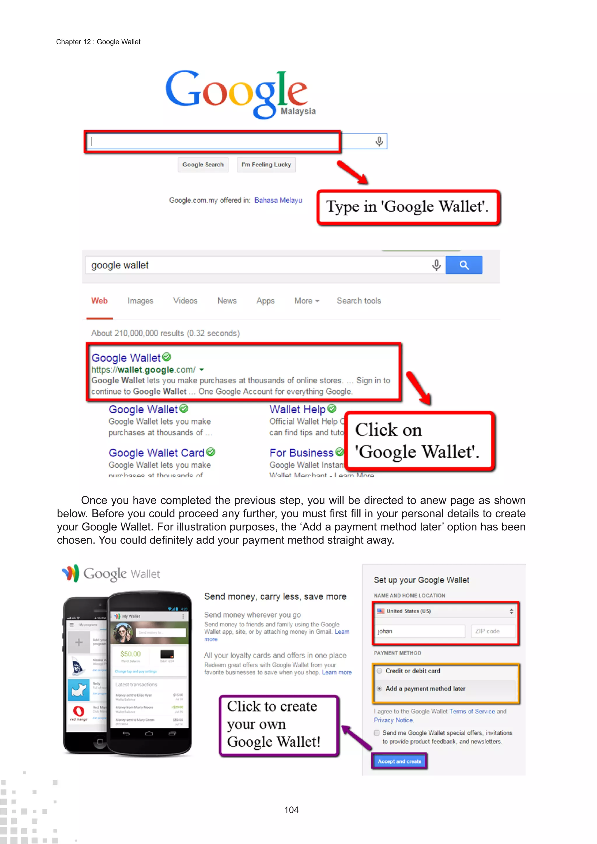 104
Chapter 12 : Google Wallet
Once you have completed the previous step, you will be directed to anew page as shown
below. Before you could proceed any further, you must first fill in your personal details to create
your Google Wallet. For illustration purposes, the ‘Add a payment method later’ option has been
chosen. You could definitely add your payment method straight away.
 