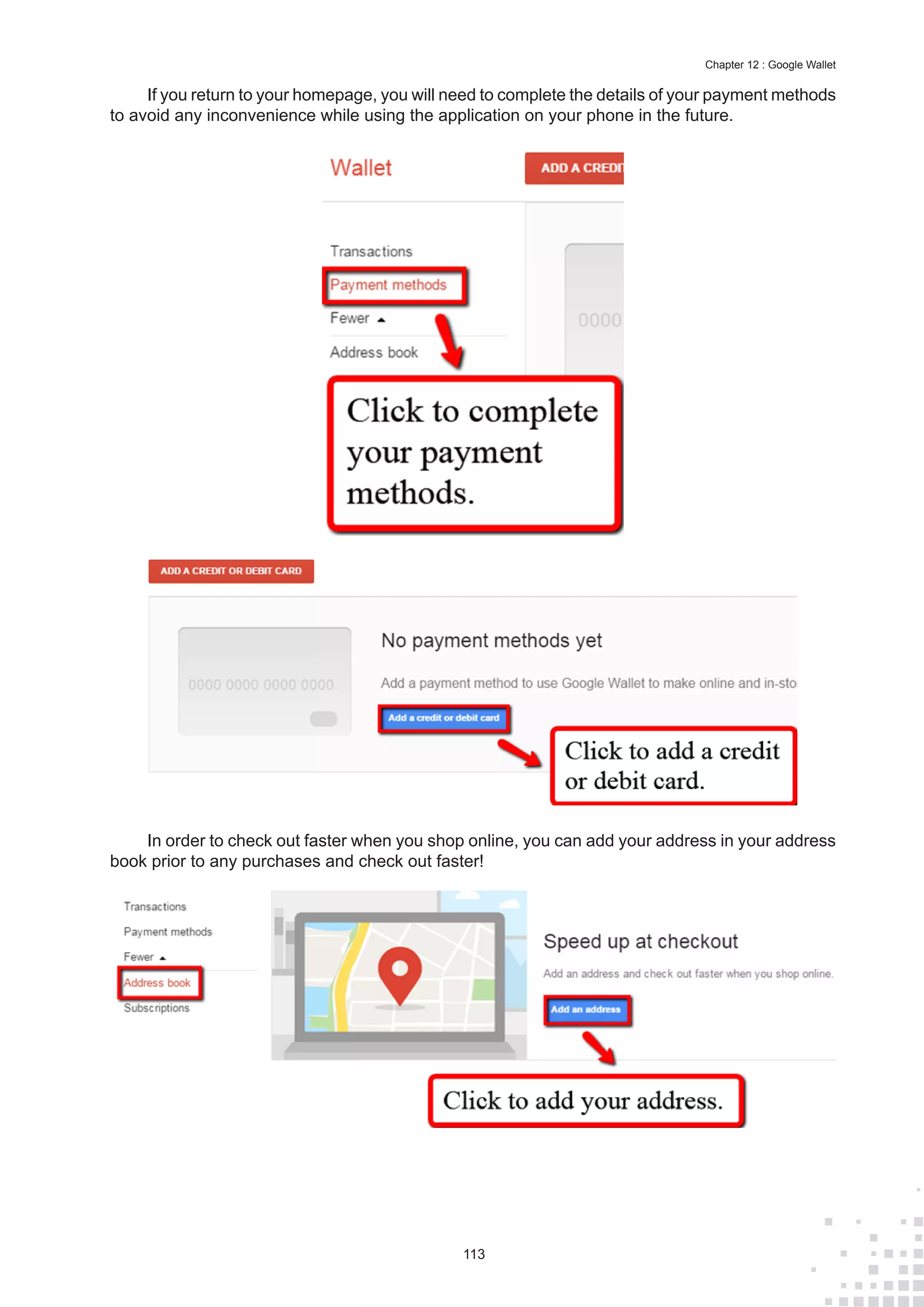 113
Chapter 12 : Google Wallet
If you return to your homepage, you will need to complete the details of your payment methods
to avoid any inconvenience while using the application on your phone in the future.
In order to check out faster when you shop online, you can add your address in your address
book prior to any purchases and check out faster!
 