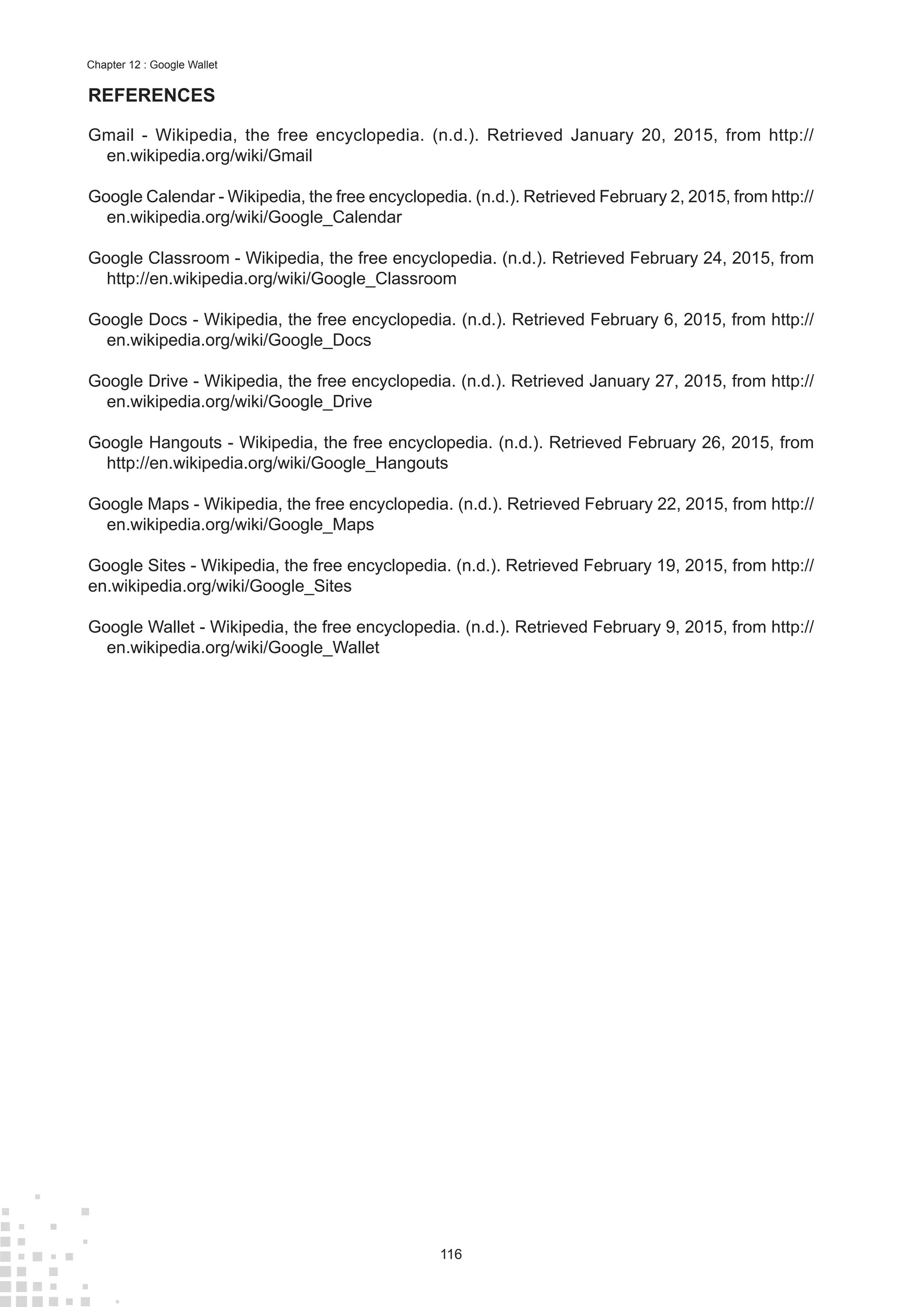 116
Chapter 12 : Google Wallet
REFERENCES
Gmail - Wikipedia, the free encyclopedia. (n.d.). Retrieved January 20, 2015, from http://
en.wikipedia.org/wiki/Gmail
Google Calendar - Wikipedia, the free encyclopedia. (n.d.). Retrieved February 2, 2015, from http://
en.wikipedia.org/wiki/Google_Calendar
Google Classroom - Wikipedia, the free encyclopedia. (n.d.). Retrieved February 24, 2015, from
http://en.wikipedia.org/wiki/Google_Classroom
Google Docs - Wikipedia, the free encyclopedia. (n.d.). Retrieved February 6, 2015, from http://
en.wikipedia.org/wiki/Google_Docs
Google Drive - Wikipedia, the free encyclopedia. (n.d.). Retrieved January 27, 2015, from http://
en.wikipedia.org/wiki/Google_Drive
Google Hangouts - Wikipedia, the free encyclopedia. (n.d.). Retrieved February 26, 2015, from
http://en.wikipedia.org/wiki/Google_Hangouts
Google Maps - Wikipedia, the free encyclopedia. (n.d.). Retrieved February 22, 2015, from http://
en.wikipedia.org/wiki/Google_Maps
Google Sites - Wikipedia, the free encyclopedia. (n.d.). Retrieved February 19, 2015, from http://
en.wikipedia.org/wiki/Google_Sites
Google Wallet - Wikipedia, the free encyclopedia. (n.d.). Retrieved February 9, 2015, from http://
en.wikipedia.org/wiki/Google_Wallet
 