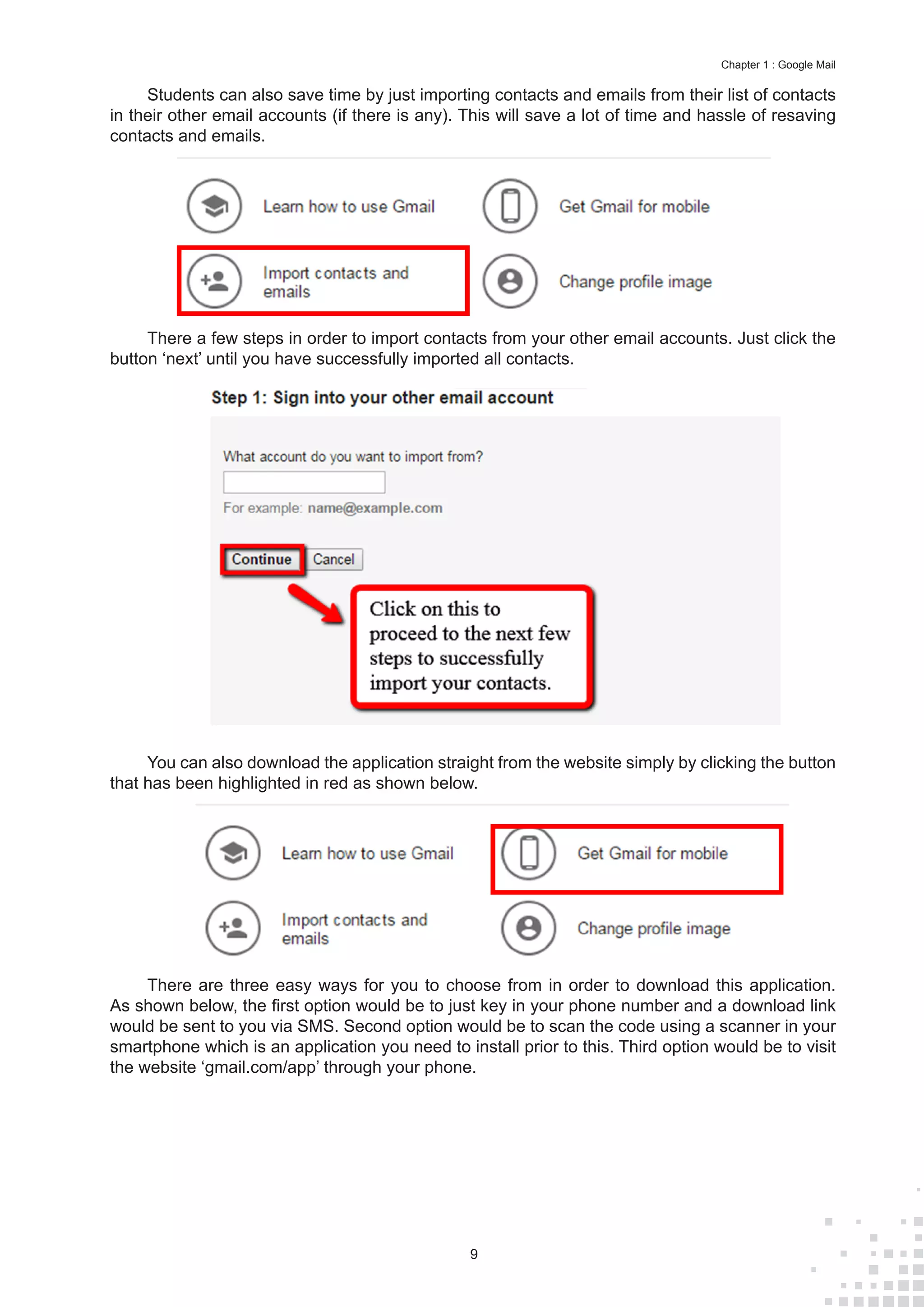 9
Chapter 1 : Google Mail
Students can also save time by just importing contacts and emails from their list of contacts
in their other email accounts (if there is any). This will save a lot of time and hassle of resaving
contacts and emails.
There a few steps in order to import contacts from your other email accounts. Just click the
button ‘next’ until you have successfully imported all contacts.
You can also download the application straight from the website simply by clicking the button
that has been highlighted in red as shown below.
There are three easy ways for you to choose from in order to download this application.
As shown below, the first option would be to just key in your phone number and a download link
would be sent to you via SMS. Second option would be to scan the code using a scanner in your
smartphone which is an application you need to install prior to this. Third option would be to visit
the website ‘gmail.com/app’ through your phone.
 
