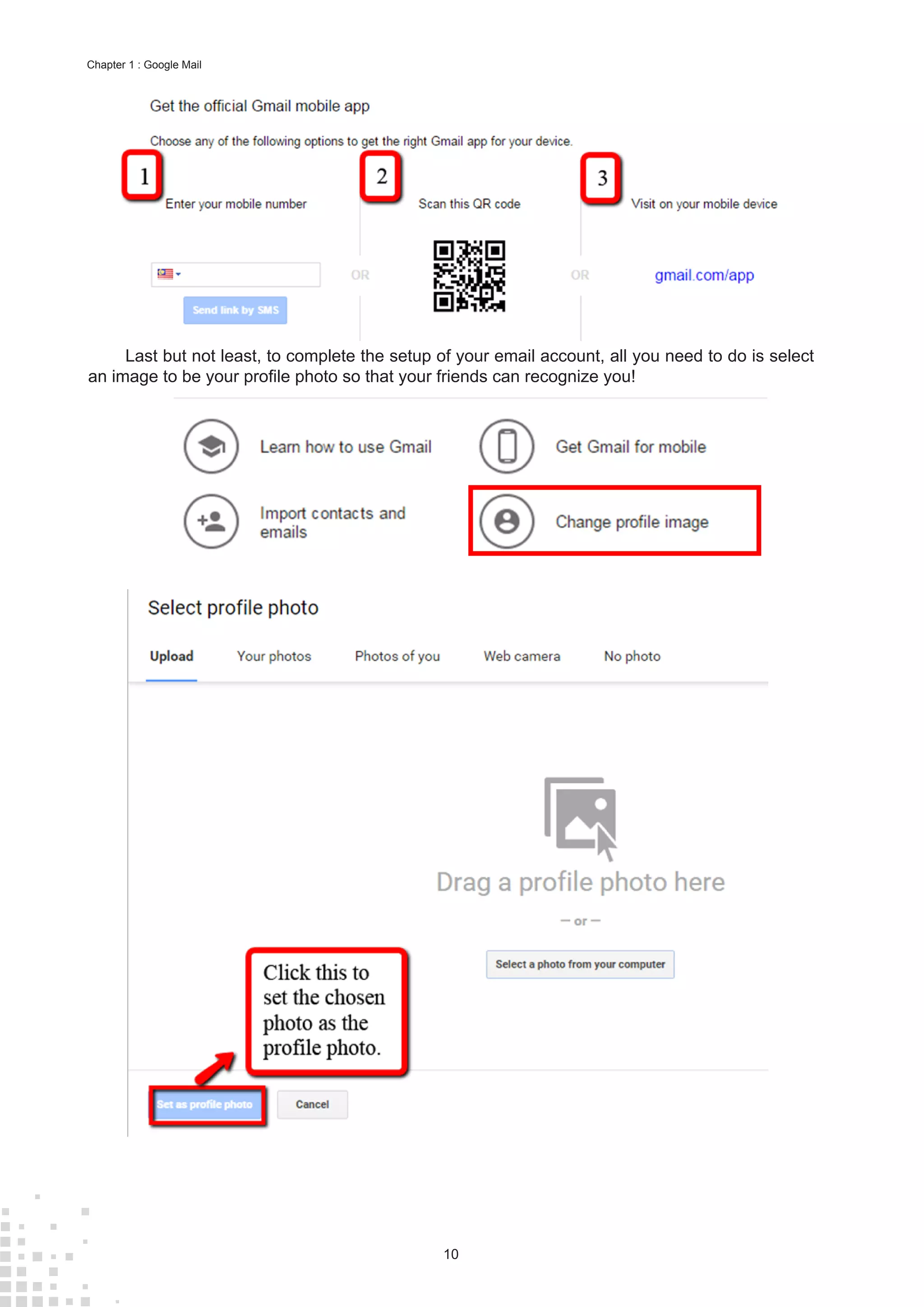10
Chapter 1 : Google Mail
Last but not least, to complete the setup of your email account, all you need to do is select
an image to be your profile photo so that your friends can recognize you!
 
