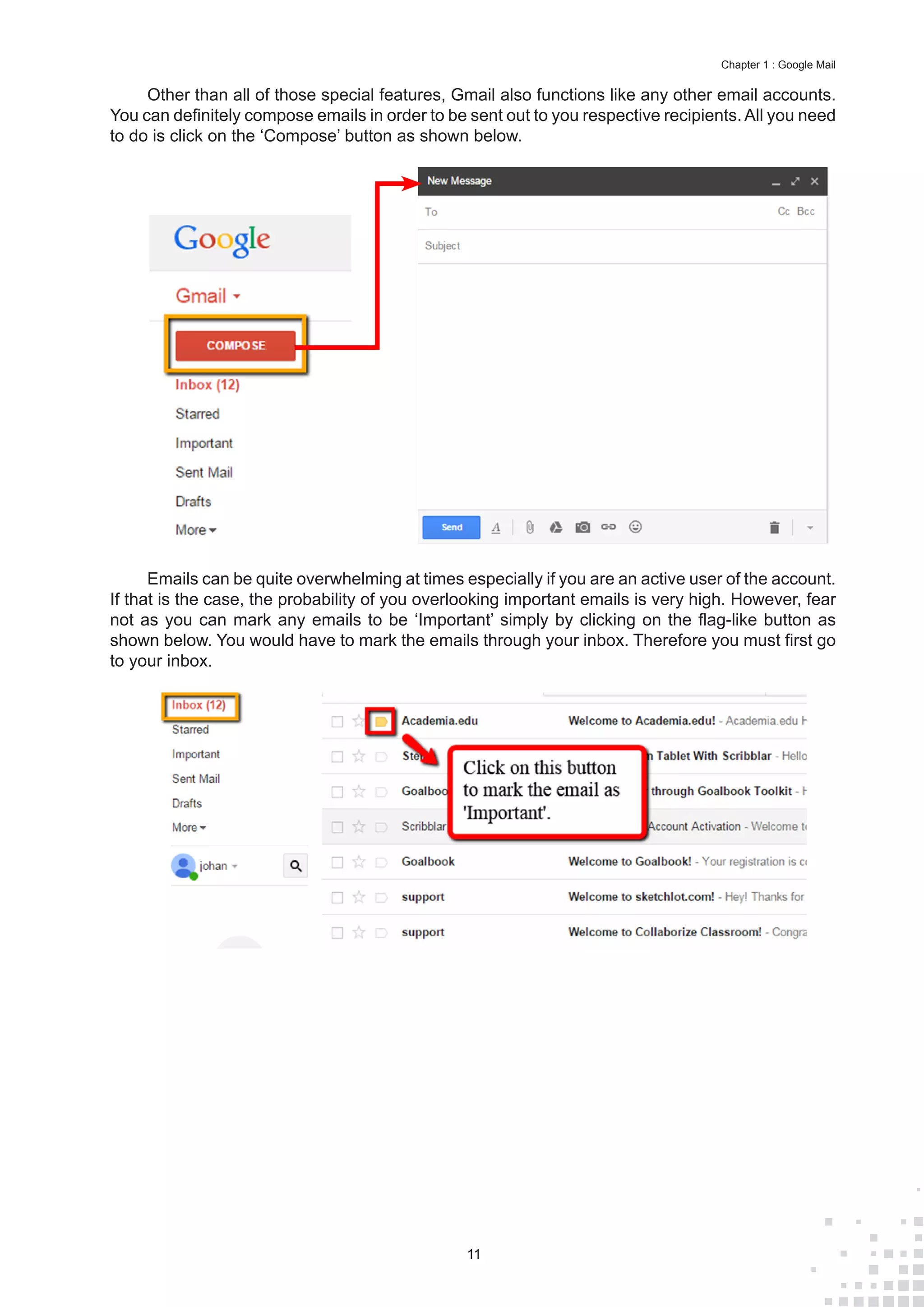 11
Chapter 1 : Google Mail
Other than all of those special features, Gmail also functions like any other email accounts.
You can definitely compose emails in order to be sent out to you respective recipients. All you need
to do is click on the ‘Compose’ button as shown below.
Emails can be quite overwhelming at times especially if you are an active user of the account.
If that is the case, the probability of you overlooking important emails is very high. However, fear
not as you can mark any emails to be ‘Important’ simply by clicking on the flag-like button as
shown below. You would have to mark the emails through your inbox. Therefore you must first go
to your inbox.
 