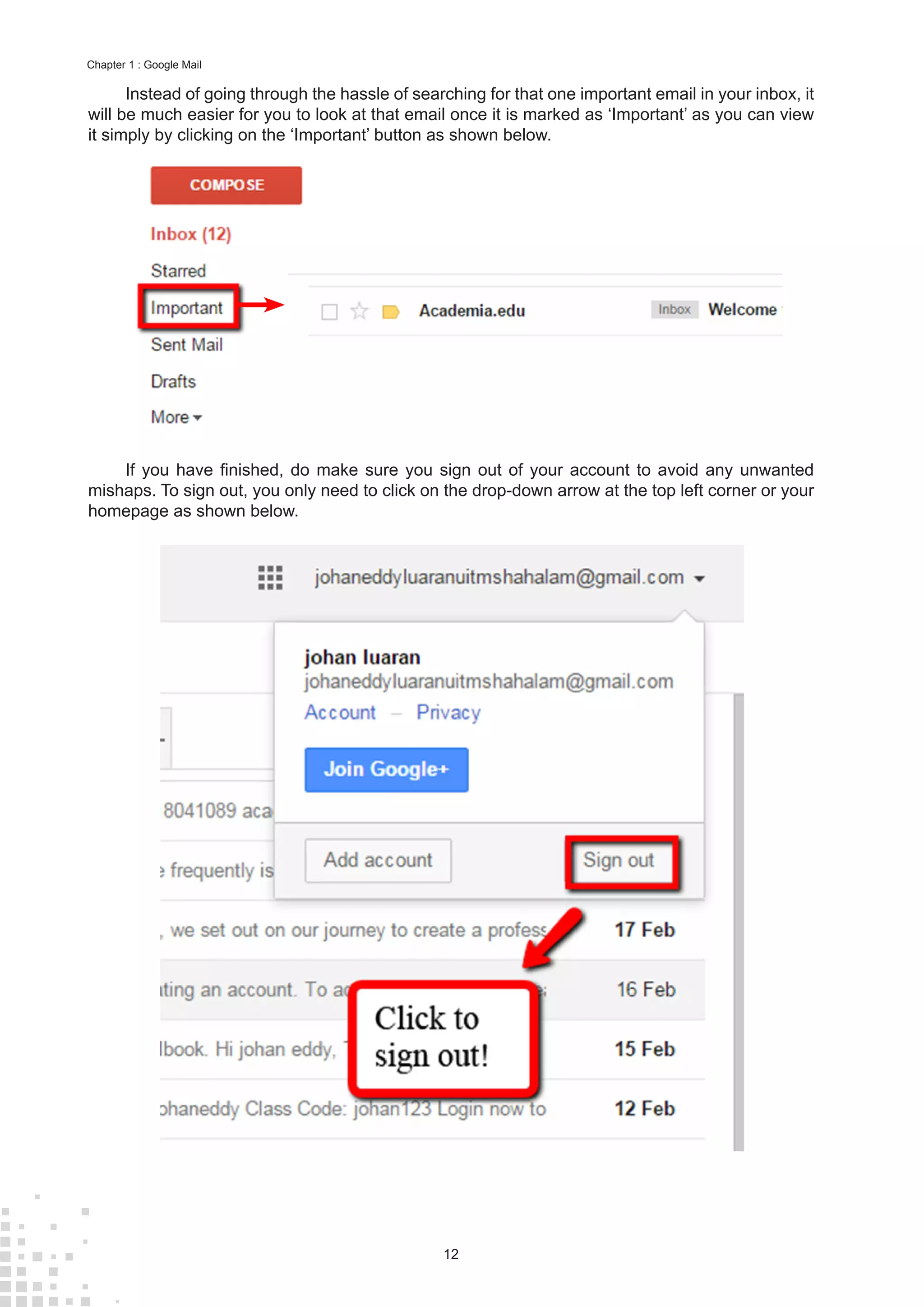 12
Chapter 1 : Google Mail
Instead of going through the hassle of searching for that one important email in your inbox, it
will be much easier for you to look at that email once it is marked as ‘Important’ as you can view
it simply by clicking on the ‘Important’ button as shown below.
If you have finished, do make sure you sign out of your account to avoid any unwanted
mishaps. To sign out, you only need to click on the drop-down arrow at the top left corner or your
homepage as shown below.
 