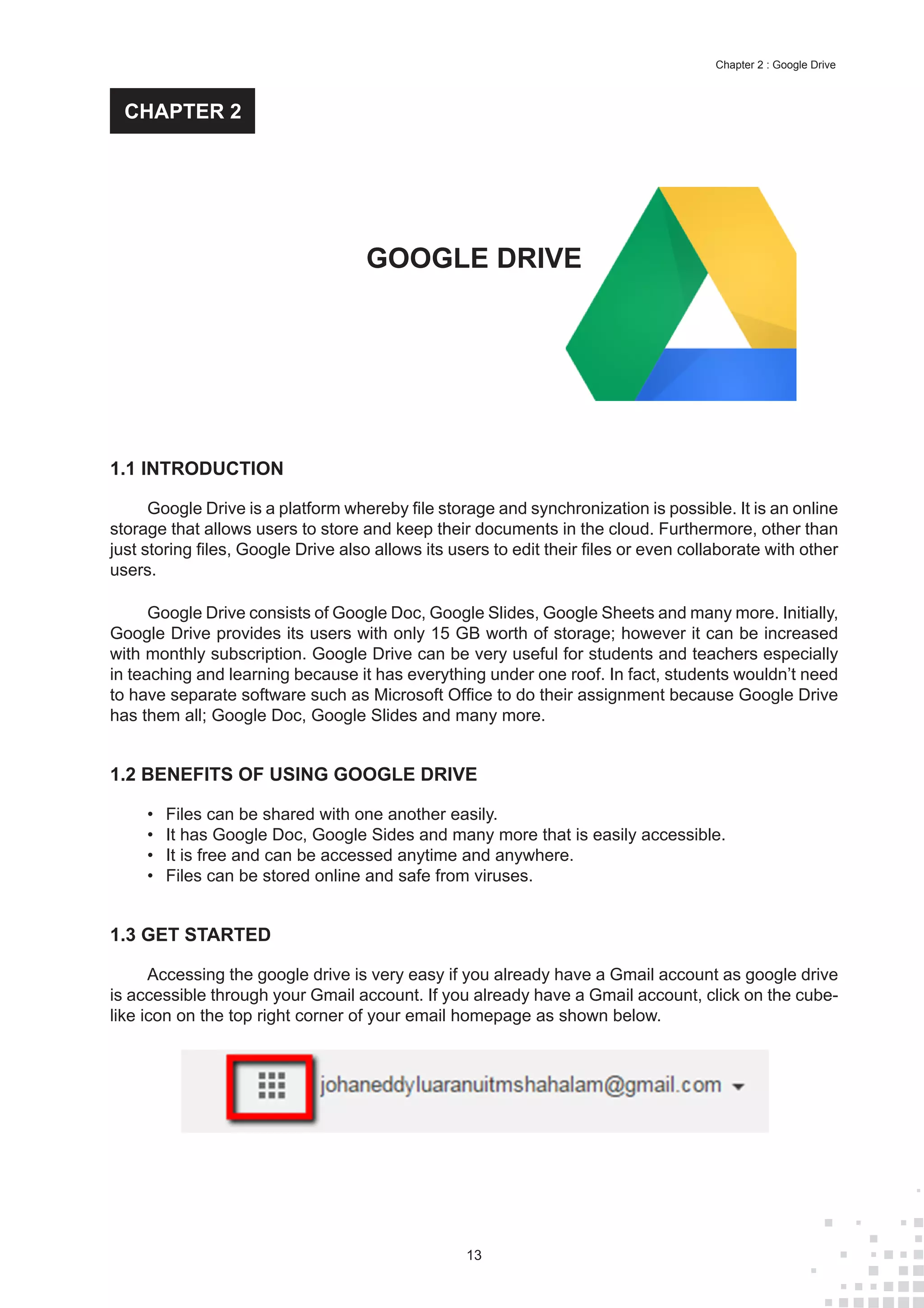 13
Chapter 2 : Google Drive
1.1 INTRODUCTION
Google Drive is a platform whereby file storage and synchronization is possible. It is an online
storage that allows users to store and keep their documents in the cloud. Furthermore, other than
just storing files, Google Drive also allows its users to edit their files or even collaborate with other
users.
Google Drive consists of Google Doc, Google Slides, Google Sheets and many more. Initially,
Google Drive provides its users with only 15 GB worth of storage; however it can be increased
with monthly subscription. Google Drive can be very useful for students and teachers especially
in teaching and learning because it has everything under one roof. In fact, students wouldn’t need
to have separate software such as Microsoft Office to do their assignment because Google Drive
has them all; Google Doc, Google Slides and many more.
1.2 BENEFITS OF USING GOOGLE DRIVE
•	 Files can be shared with one another easily.
•	 It has Google Doc, Google Sides and many more that is easily accessible.
•	 It is free and can be accessed anytime and anywhere.
•	 Files can be stored online and safe from viruses.
1.3 GET STARTED
Accessing the google drive is very easy if you already have a Gmail account as google drive
is accessible through your Gmail account. If you already have a Gmail account, click on the cube-
like icon on the top right corner of your email homepage as shown below.
GOOGLE DRIVE
CHAPTER 2
 