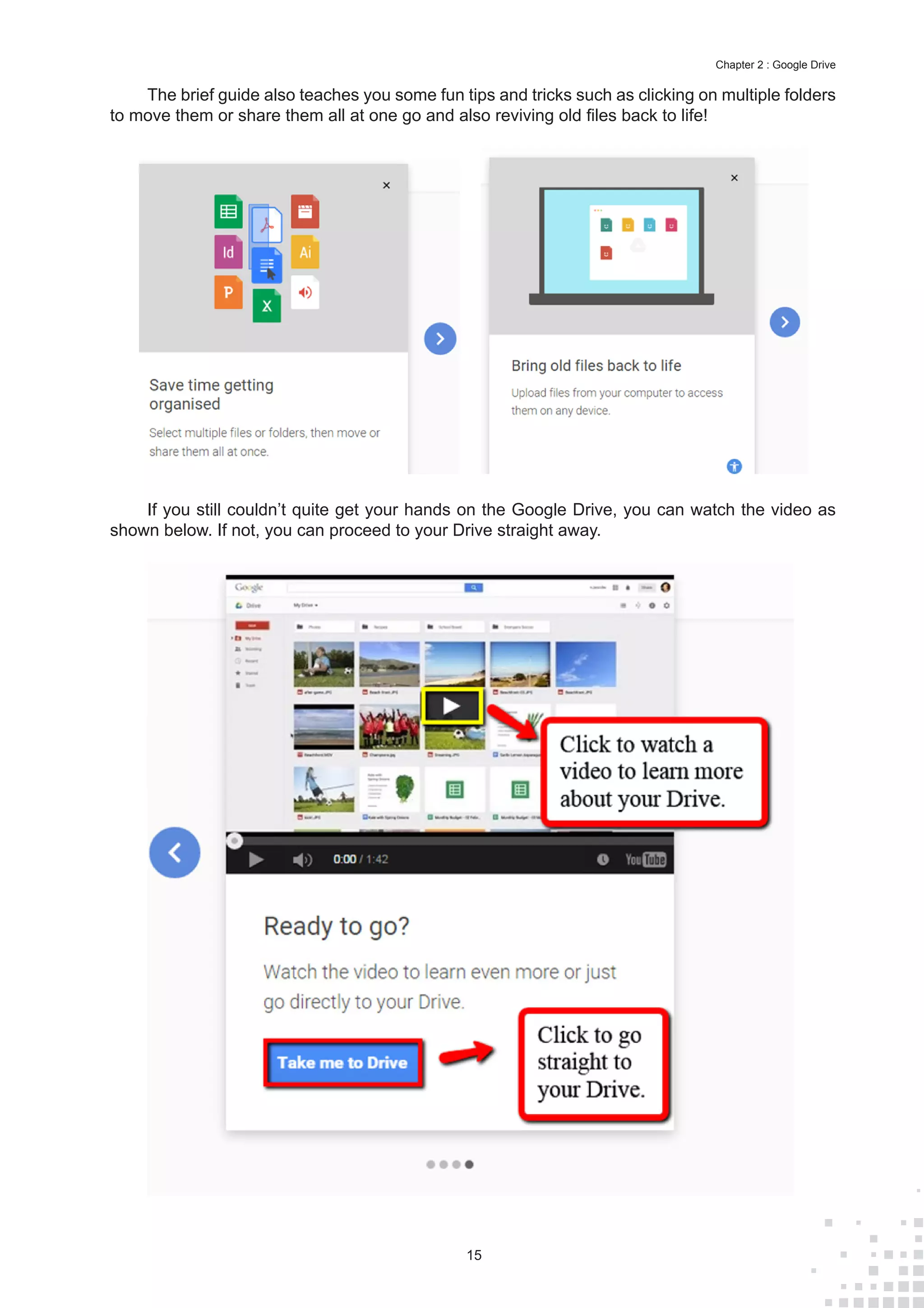 15
Chapter 2 : Google Drive
The brief guide also teaches you some fun tips and tricks such as clicking on multiple folders
to move them or share them all at one go and also reviving old files back to life!
If you still couldn’t quite get your hands on the Google Drive, you can watch the video as
shown below. If not, you can proceed to your Drive straight away.
 