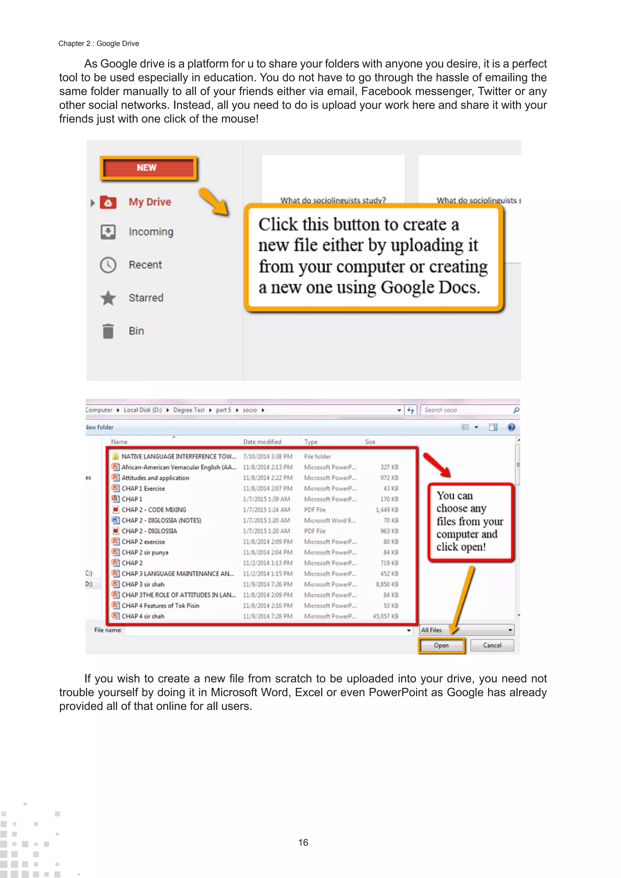 16
Chapter 2 : Google Drive
As Google drive is a platform for u to share your folders with anyone you desire, it is a perfect
tool to be used especially in education. You do not have to go through the hassle of emailing the
same folder manually to all of your friends either via email, Facebook messenger, Twitter or any
other social networks. Instead, all you need to do is upload your work here and share it with your
friends just with one click of the mouse!
If you wish to create a new file from scratch to be uploaded into your drive, you need not
trouble yourself by doing it in Microsoft Word, Excel or even PowerPoint as Google has already
provided all of that online for all users.
 