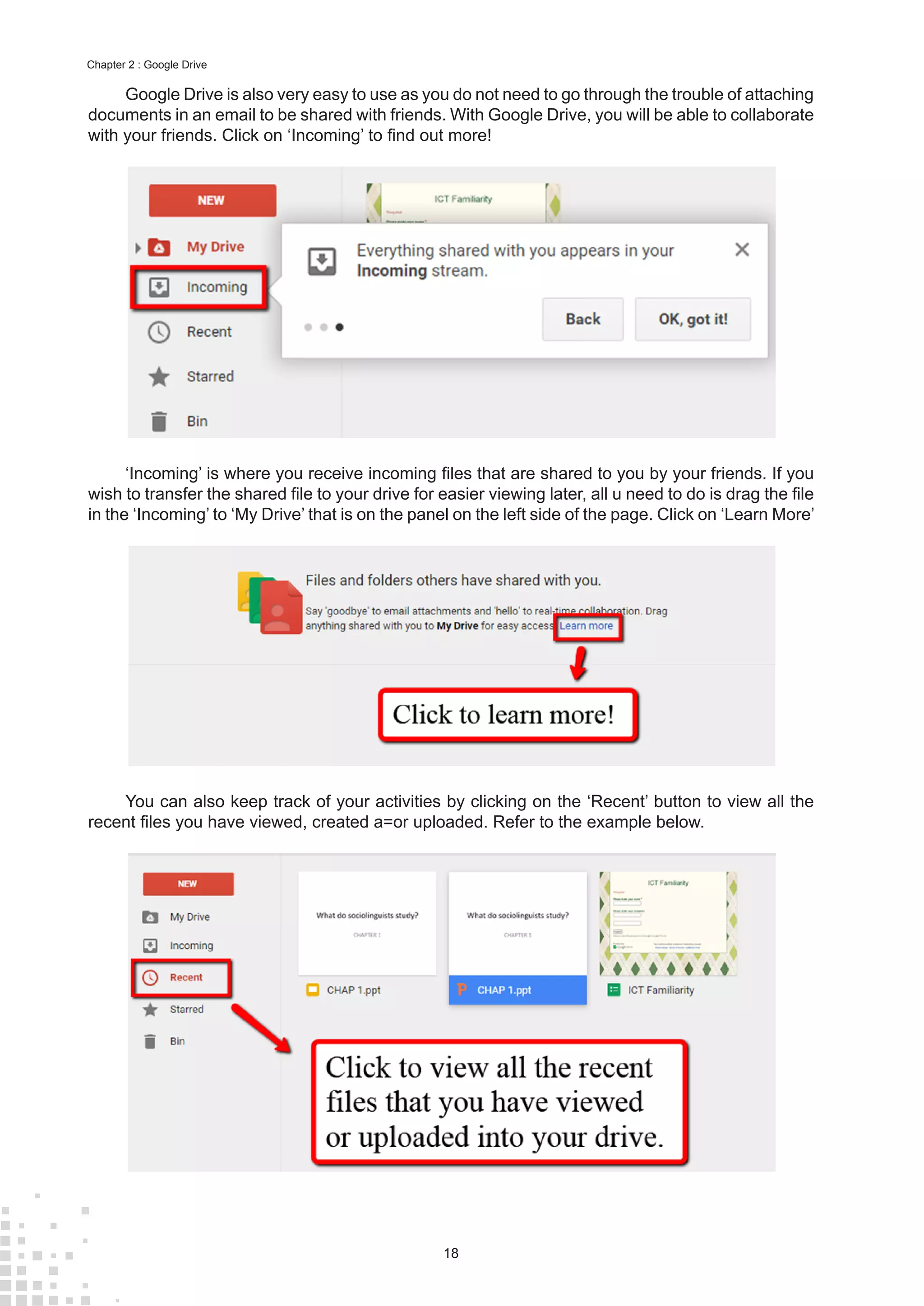18
Chapter 2 : Google Drive
Google Drive is also very easy to use as you do not need to go through the trouble of attaching
documents in an email to be shared with friends. With Google Drive, you will be able to collaborate
with your friends. Click on ‘Incoming’ to find out more!
‘Incoming’ is where you receive incoming files that are shared to you by your friends. If you
wish to transfer the shared file to your drive for easier viewing later, all u need to do is drag the file
in the ‘Incoming’ to ‘My Drive’ that is on the panel on the left side of the page. Click on ‘Learn More’
You can also keep track of your activities by clicking on the ‘Recent’ button to view all the
recent files you have viewed, created a=or uploaded. Refer to the example below.
 