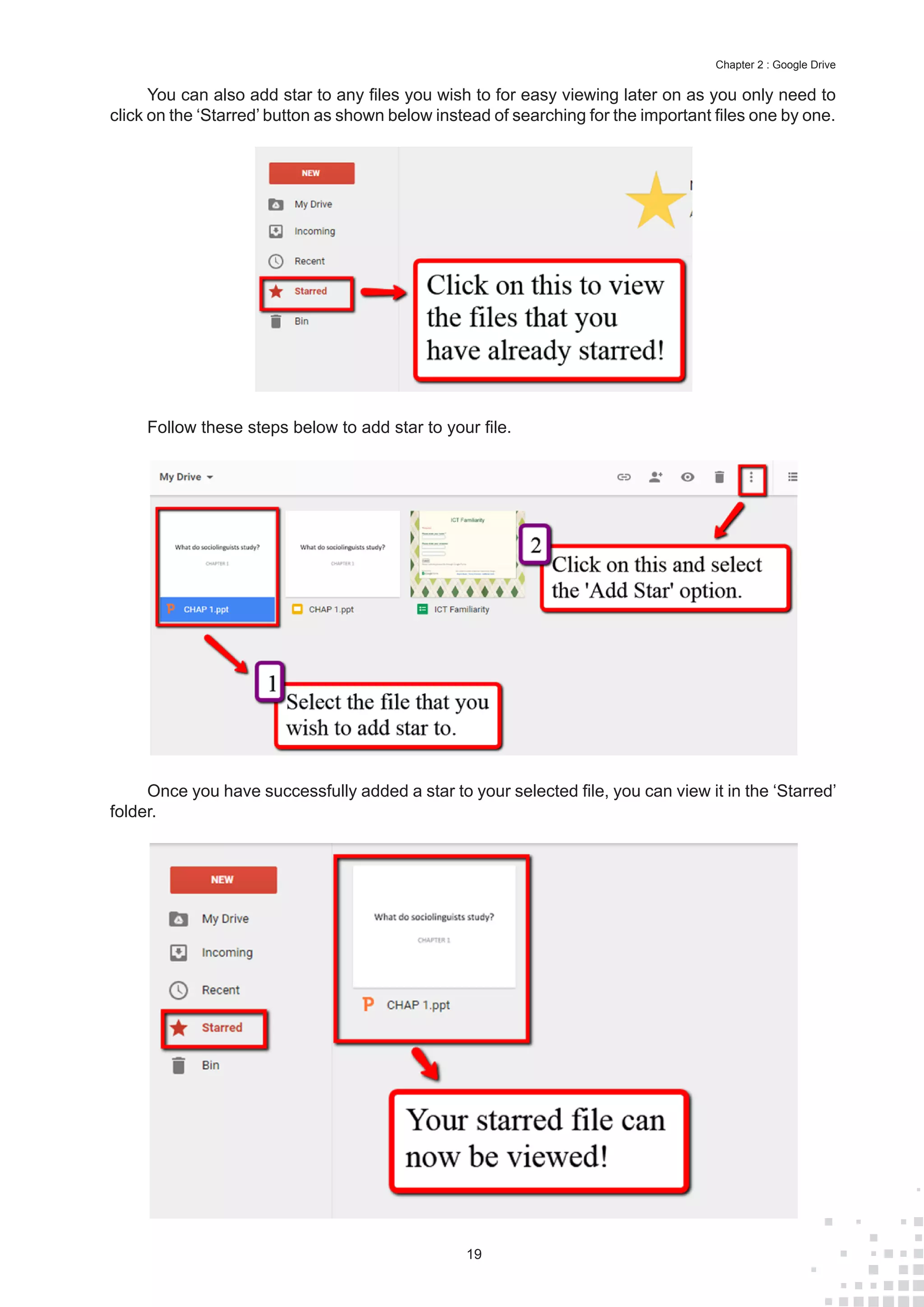 19
Chapter 2 : Google Drive
You can also add star to any files you wish to for easy viewing later on as you only need to
click on the ‘Starred’ button as shown below instead of searching for the important files one by one.
Follow these steps below to add star to your file.
Once you have successfully added a star to your selected file, you can view it in the ‘Starred’
folder.
 