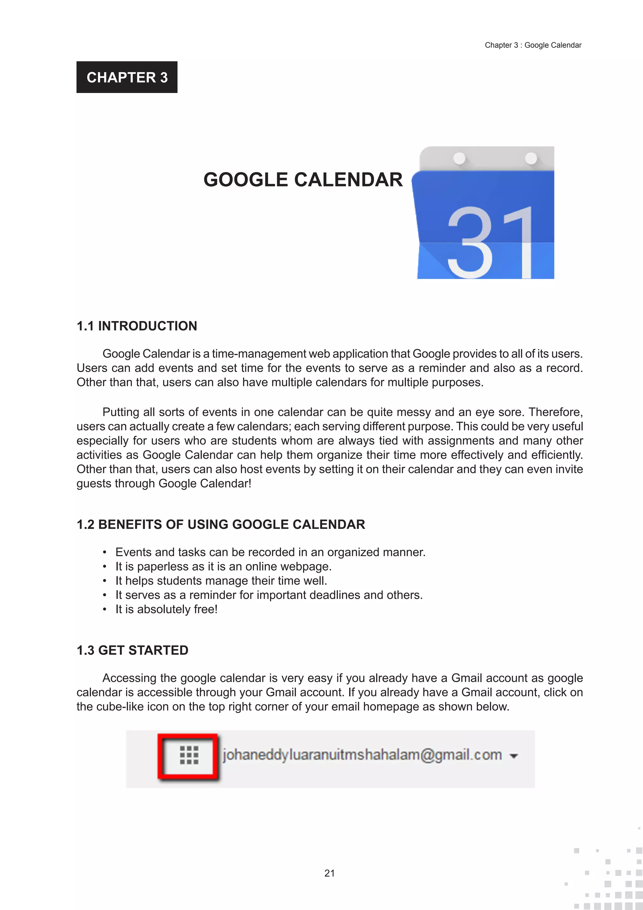 21
Chapter 3 : Google Calendar
1.1 INTRODUCTION
Google Calendar is a time-management web application that Google provides to all of its users.
Users can add events and set time for the events to serve as a reminder and also as a record.
Other than that, users can also have multiple calendars for multiple purposes.
Putting all sorts of events in one calendar can be quite messy and an eye sore. Therefore,
users can actually create a few calendars; each serving different purpose. This could be very useful
especially for users who are students whom are always tied with assignments and many other
activities as Google Calendar can help them organize their time more effectively and efficiently.
Other than that, users can also host events by setting it on their calendar and they can even invite
guests through Google Calendar!
1.2 BENEFITS OF USING GOOGLE CALENDAR
•	 Events and tasks can be recorded in an organized manner.
•	 It is paperless as it is an online webpage.
•	 It helps students manage their time well.
•	 It serves as a reminder for important deadlines and others.
•	 It is absolutely free!
1.3 GET STARTED
Accessing the google calendar is very easy if you already have a Gmail account as google
calendar is accessible through your Gmail account. If you already have a Gmail account, click on
the cube-like icon on the top right corner of your email homepage as shown below.
GOOGLE CALENDAR
CHAPTER 3
 