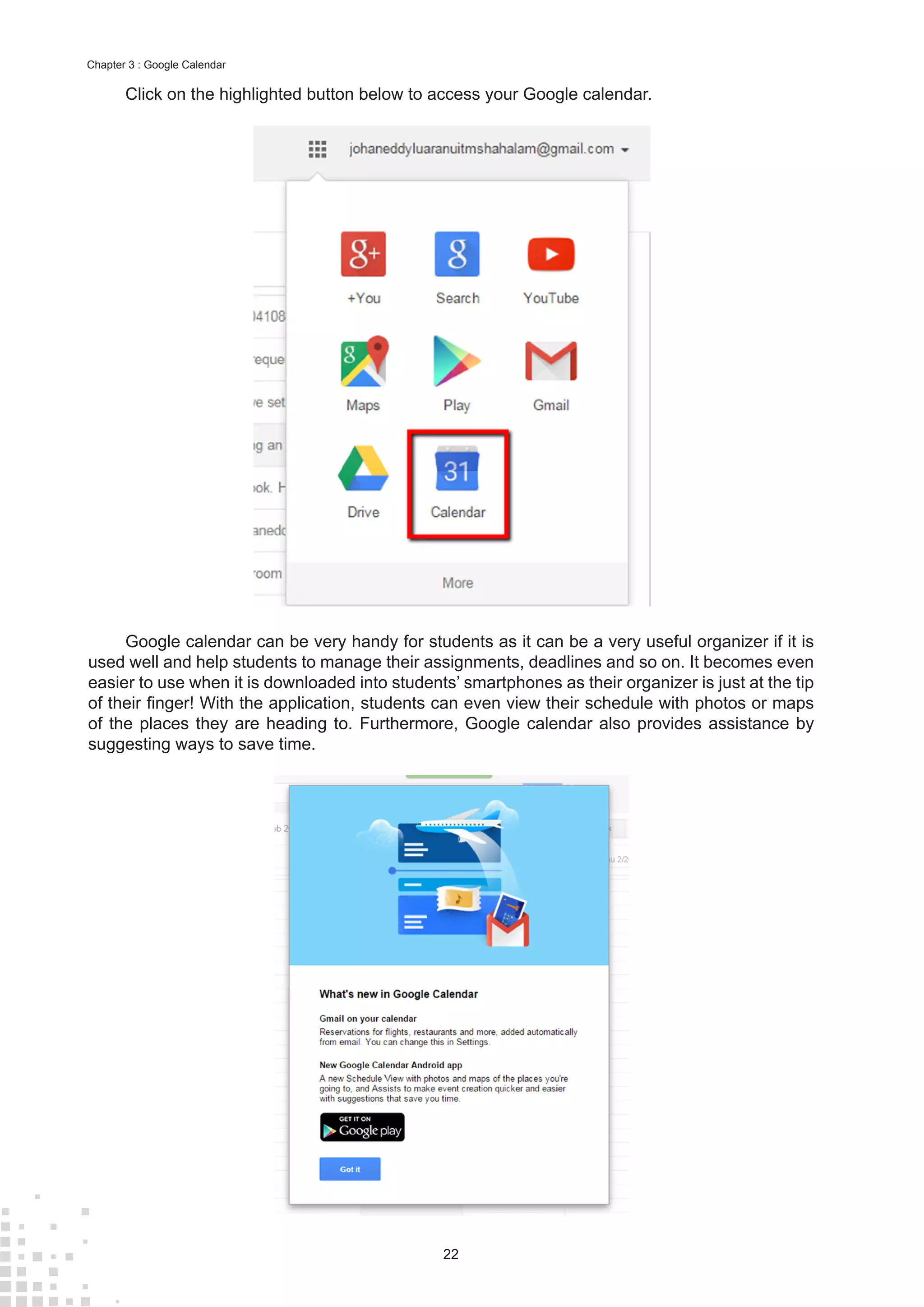22
Chapter 3 : Google Calendar
Click on the highlighted button below to access your Google calendar.
Google calendar can be very handy for students as it can be a very useful organizer if it is
used well and help students to manage their assignments, deadlines and so on. It becomes even
easier to use when it is downloaded into students’ smartphones as their organizer is just at the tip
of their finger! With the application, students can even view their schedule with photos or maps
of the places they are heading to. Furthermore, Google calendar also provides assistance by
suggesting ways to save time.
 