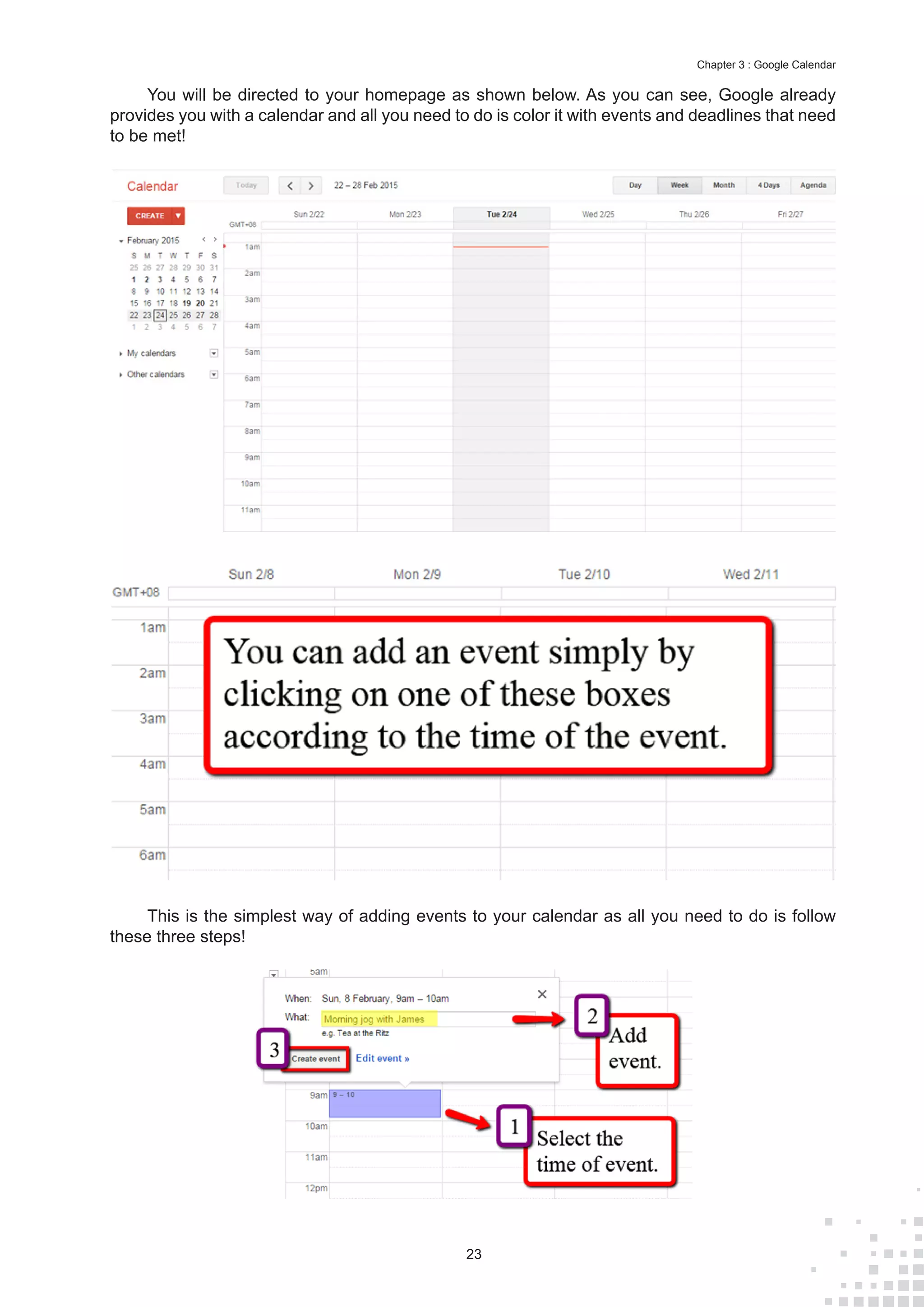 23
Chapter 3 : Google Calendar
You will be directed to your homepage as shown below. As you can see, Google already
provides you with a calendar and all you need to do is color it with events and deadlines that need
to be met!
This is the simplest way of adding events to your calendar as all you need to do is follow
these three steps!
 