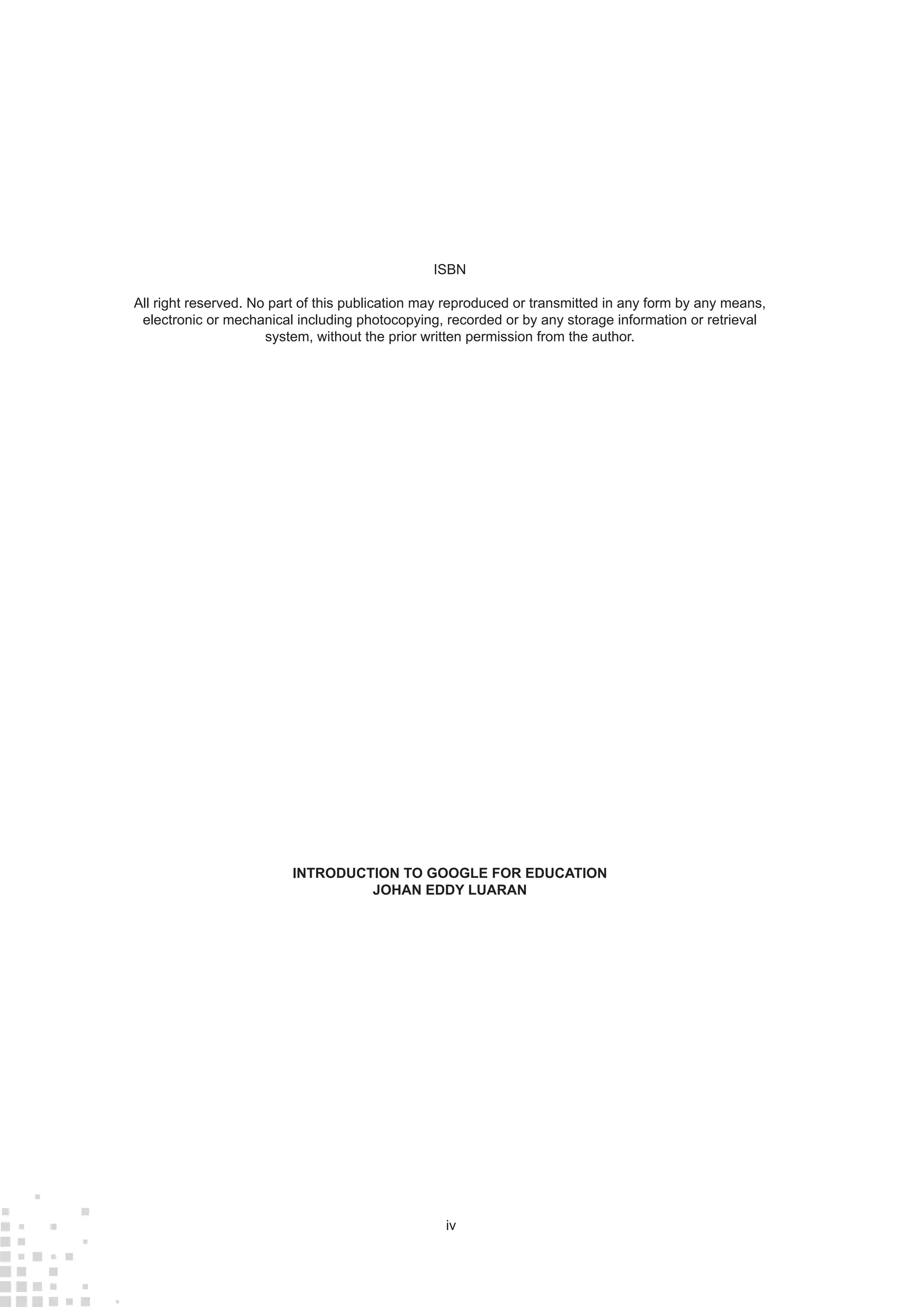 iv
ISBN
All right reserved. No part of this publication may reproduced or transmitted in any form by any means,
electronic or mechanical including photocopying, recorded or by any storage information or retrieval
system, without the prior written permission from the author.
INTRODUCTION TO GOOGLE FOR EDUCATION
JOHAN EDDY LUARAN
 