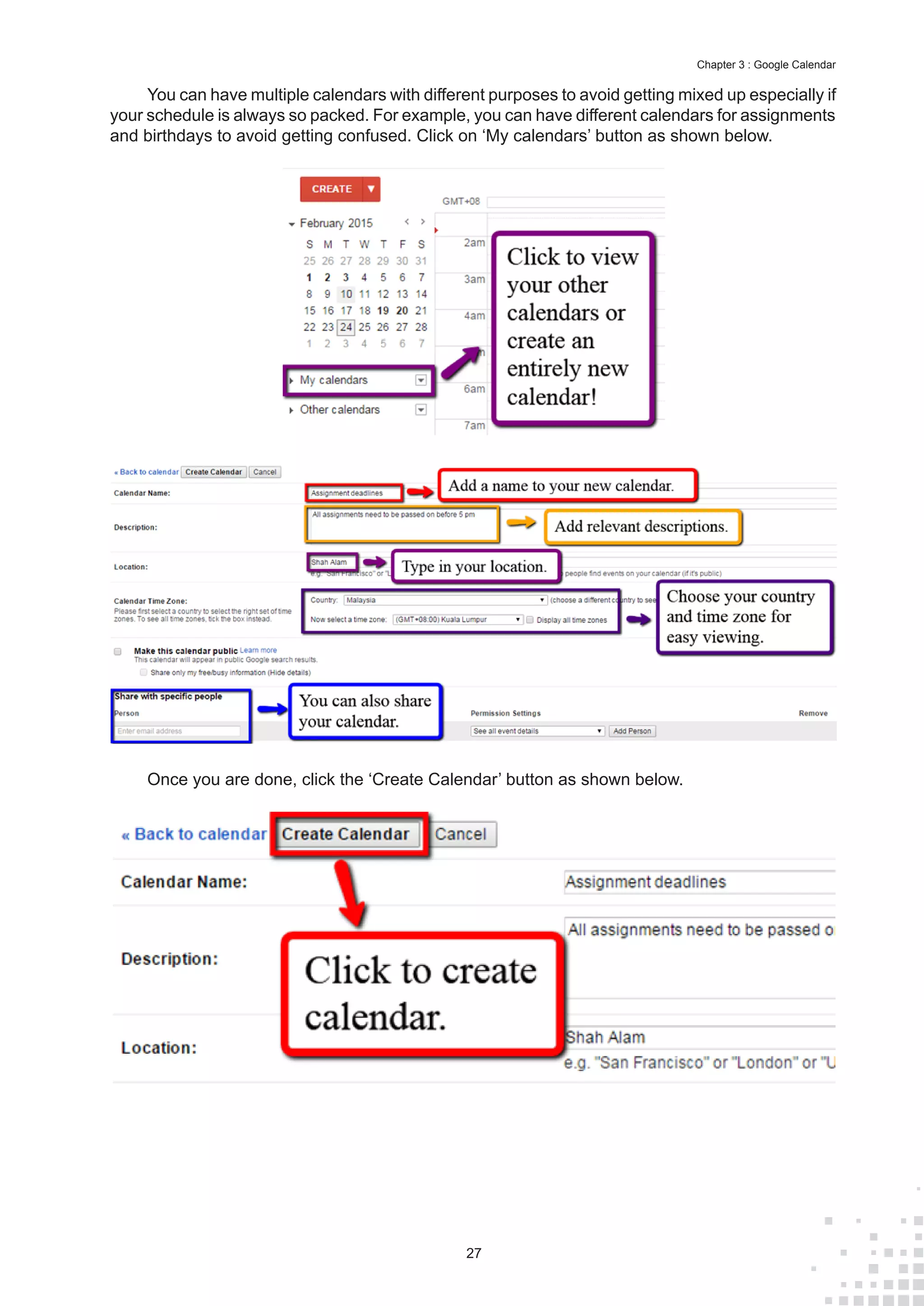 27
Chapter 3 : Google Calendar
You can have multiple calendars with different purposes to avoid getting mixed up especially if
your schedule is always so packed. For example, you can have different calendars for assignments
and birthdays to avoid getting confused. Click on ‘My calendars’ button as shown below.
Once you are done, click the ‘Create Calendar’ button as shown below.
 