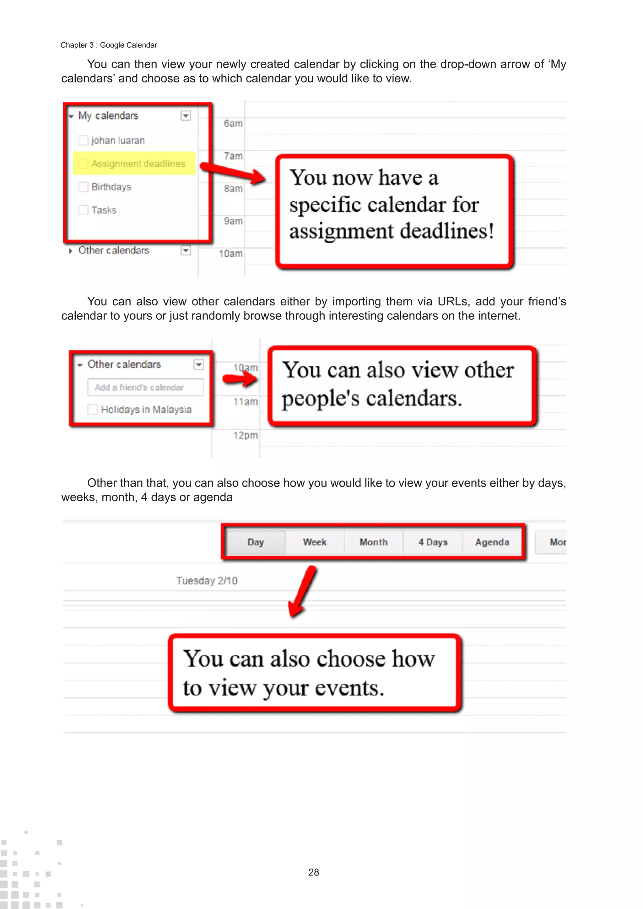 28
Chapter 3 : Google Calendar
You can then view your newly created calendar by clicking on the drop-down arrow of ‘My
calendars’ and choose as to which calendar you would like to view.
You can also view other calendars either by importing them via URLs, add your friend’s
calendar to yours or just randomly browse through interesting calendars on the internet.
Other than that, you can also choose how you would like to view your events either by days,
weeks, month, 4 days or agenda
 