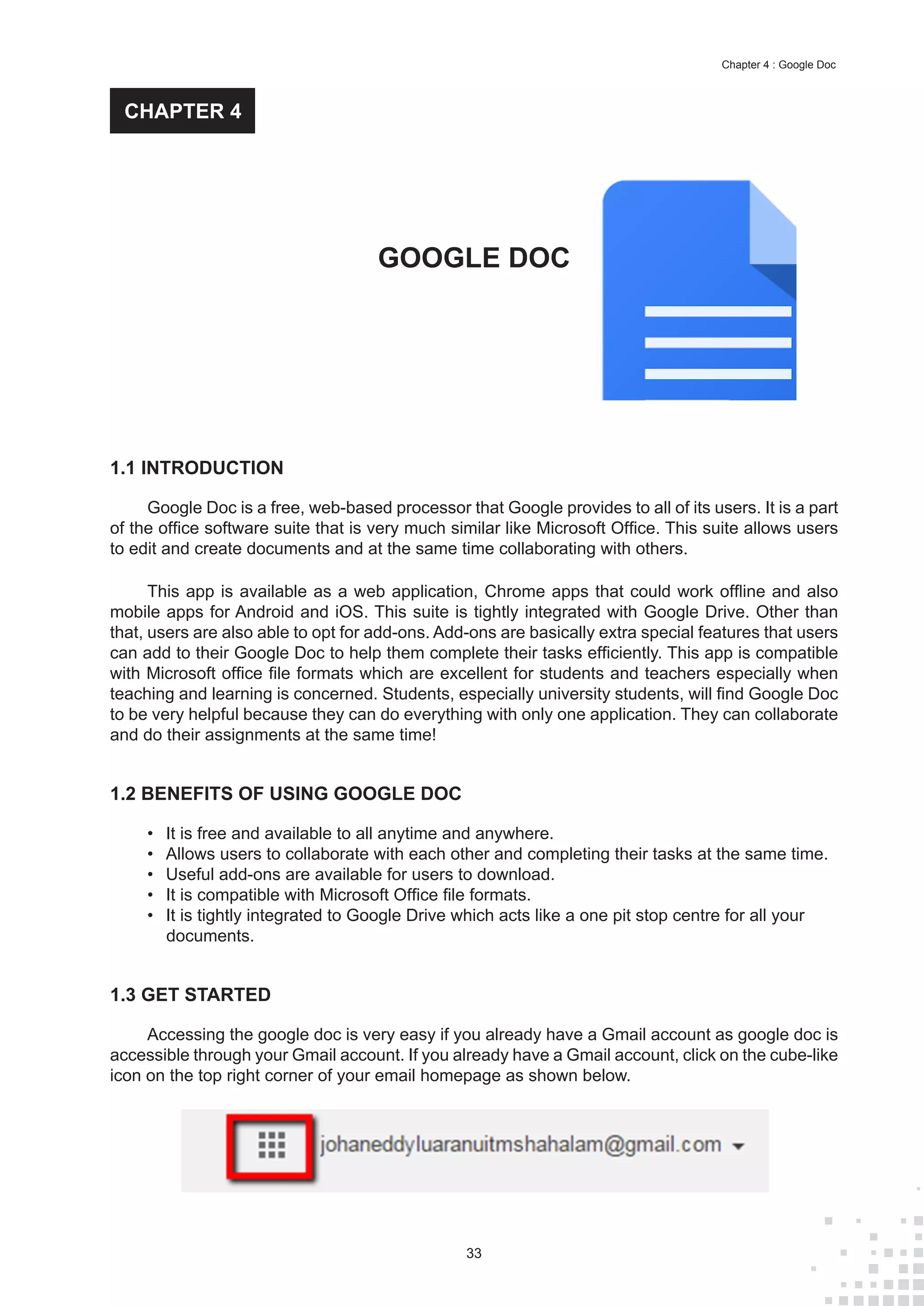 33
Chapter 4 : Google Doc
1.1 INTRODUCTION
Google Doc is a free, web-based processor that Google provides to all of its users. It is a part
of the office software suite that is very much similar like Microsoft Office. This suite allows users
to edit and create documents and at the same time collaborating with others.
This app is available as a web application, Chrome apps that could work offline and also
mobile apps for Android and iOS. This suite is tightly integrated with Google Drive. Other than
that, users are also able to opt for add-ons. Add-ons are basically extra special features that users
can add to their Google Doc to help them complete their tasks efficiently. This app is compatible
with Microsoft office file formats which are excellent for students and teachers especially when
teaching and learning is concerned. Students, especially university students, will find Google Doc
to be very helpful because they can do everything with only one application. They can collaborate
and do their assignments at the same time!
1.2 BENEFITS OF USING GOOGLE DOC
•	 It is free and available to all anytime and anywhere.
•	 Allows users to collaborate with each other and completing their tasks at the same time.
•	 Useful add-ons are available for users to download.
•	 It is compatible with Microsoft Office file formats.
•	 It is tightly integrated to Google Drive which acts like a one pit stop centre for all your
documents.
1.3 GET STARTED
Accessing the google doc is very easy if you already have a Gmail account as google doc is
accessible through your Gmail account. If you already have a Gmail account, click on the cube-like
icon on the top right corner of your email homepage as shown below.
GOOGLE DOC
CHAPTER 4
 