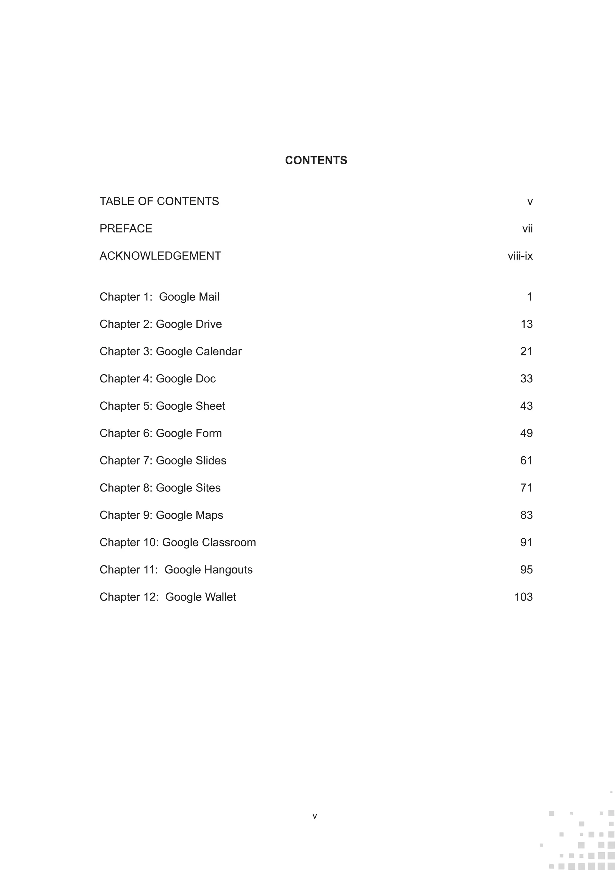 v
CONTENTS
TABLE OF CONTENTS	 v
PREFACE	vii
ACKNOWLEDGEMENT	viii-ix
Chapter 1: Google Mail	 1
Chapter 2: Google Drive 	 13
Chapter 3: Google Calendar	 21
Chapter 4: Google Doc	 33
Chapter 5: Google Sheet	 43
Chapter 6: Google Form	 49
Chapter 7: Google Slides	 61
Chapter 8: Google Sites	 71
Chapter 9: Google Maps	 83
Chapter 10: Google Classroom	 91
Chapter 11: Google Hangouts	 95
Chapter 12: Google Wallet	 103
 