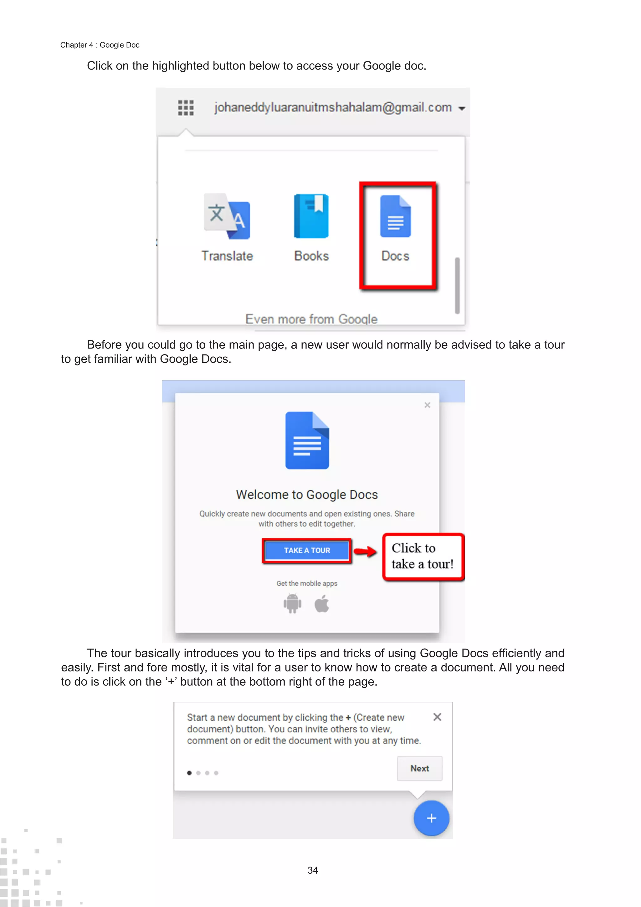 34
Chapter 4 : Google Doc
Click on the highlighted button below to access your Google doc.
Before you could go to the main page, a new user would normally be advised to take a tour
to get familiar with Google Docs.
The tour basically introduces you to the tips and tricks of using Google Docs efficiently and
easily. First and fore mostly, it is vital for a user to know how to create a document. All you need
to do is click on the ‘+’ button at the bottom right of the page.
 