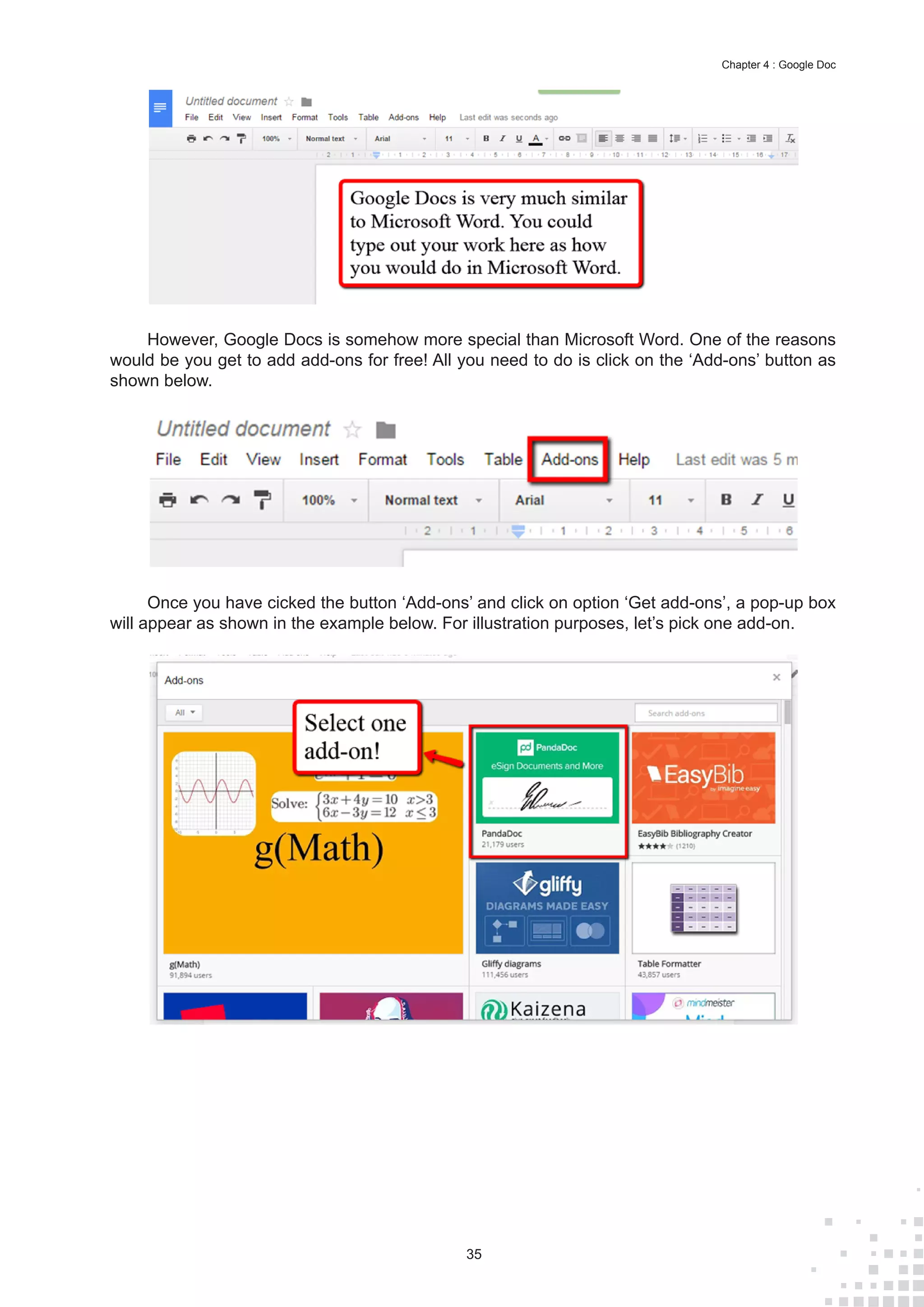 35
Chapter 4 : Google Doc
However, Google Docs is somehow more special than Microsoft Word. One of the reasons
would be you get to add add-ons for free! All you need to do is click on the ‘Add-ons’ button as
shown below.
Once you have cicked the button ‘Add-ons’ and click on option ‘Get add-ons’, a pop-up box
will appear as shown in the example below. For illustration purposes, let’s pick one add-on.
 