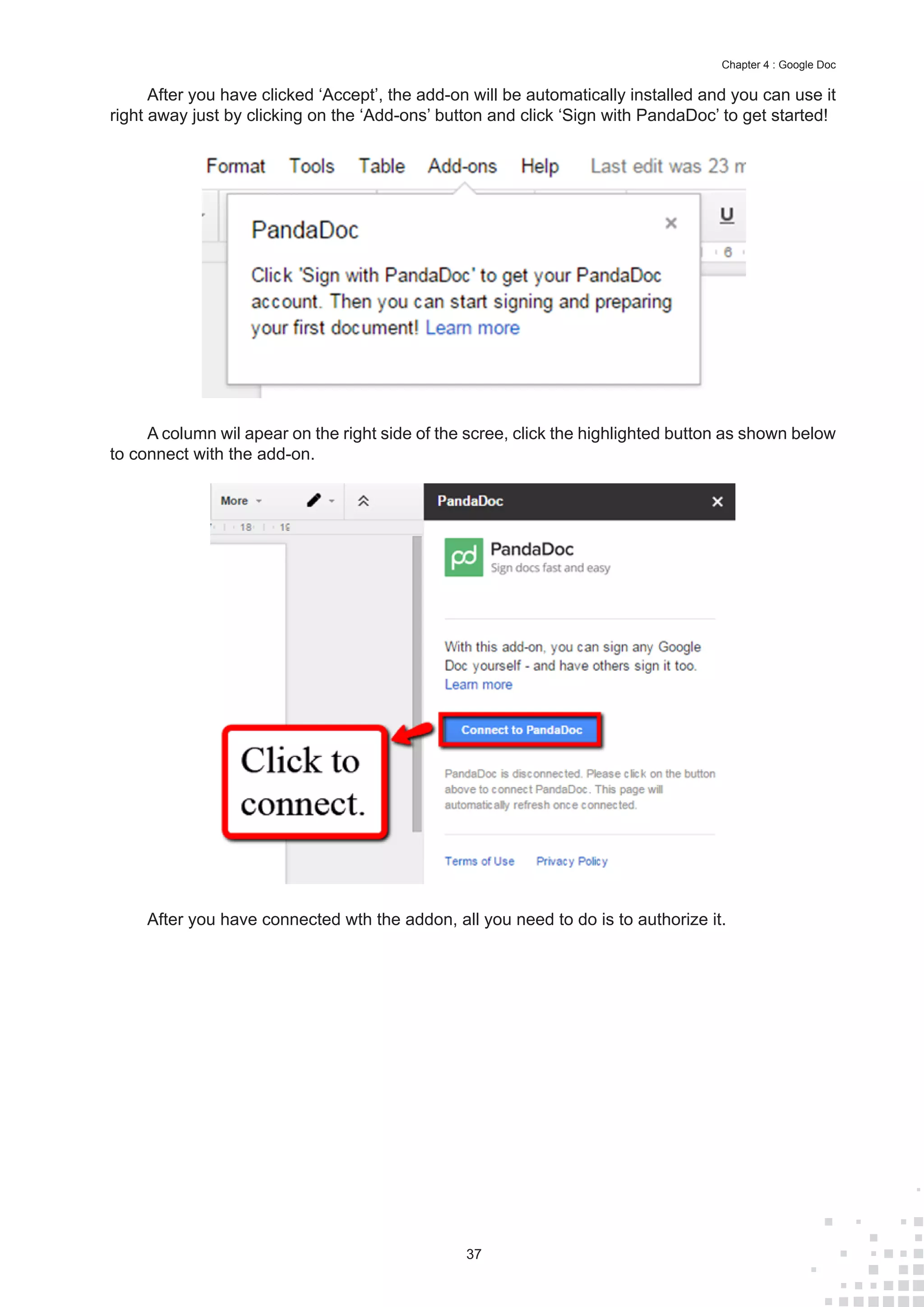 37
Chapter 4 : Google Doc
After you have clicked ‘Accept’, the add-on will be automatically installed and you can use it
right away just by clicking on the ‘Add-ons’ button and click ‘Sign with PandaDoc’ to get started!
A column wil apear on the right side of the scree, click the highlighted button as shown below
to connect with the add-on.
After you have connected wth the addon, all you need to do is to authorize it.
 