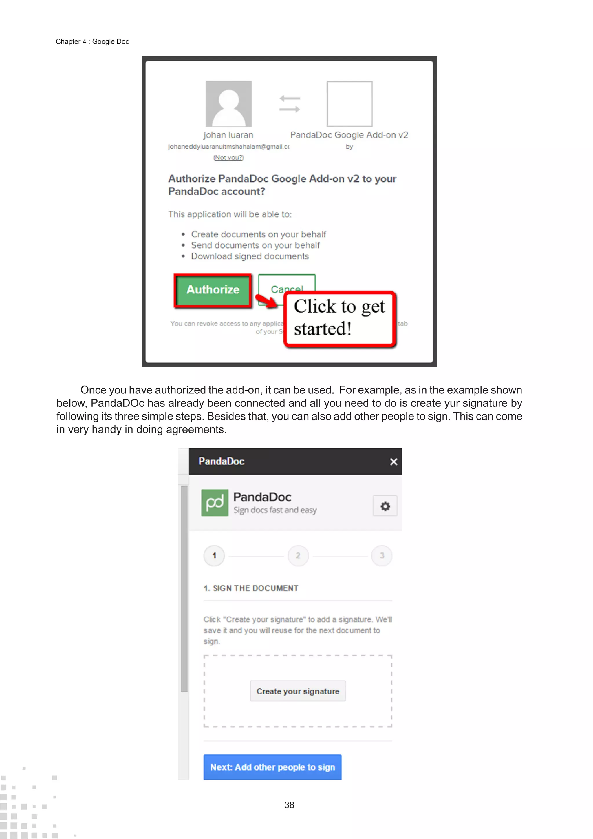 38
Chapter 4 : Google Doc
Once you have authorized the add-on, it can be used. For example, as in the example shown
below, PandaDOc has already been connected and all you need to do is create yur signature by
following its three simple steps. Besides that, you can also add other people to sign. This can come
in very handy in doing agreements.
 