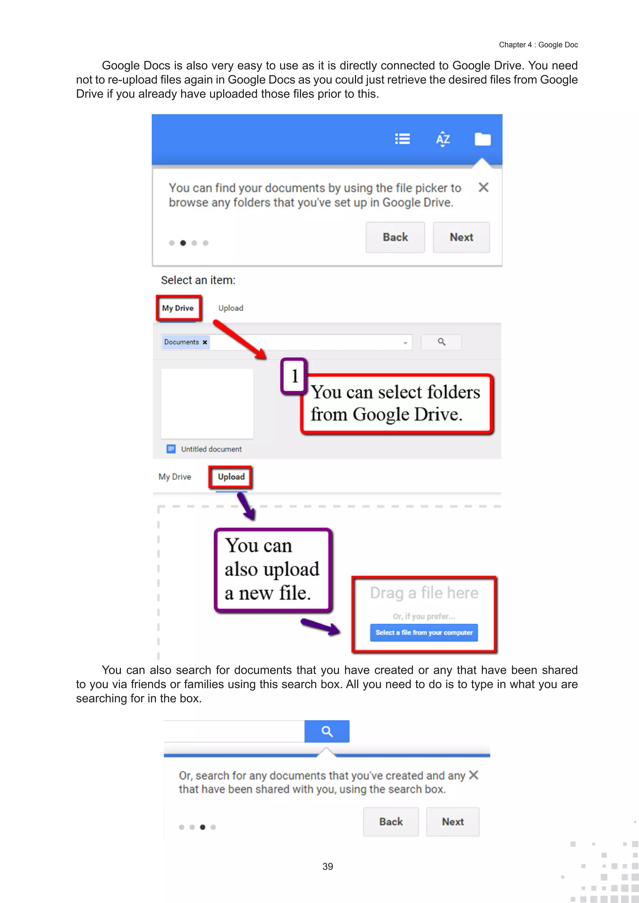 39
Chapter 4 : Google Doc
Google Docs is also very easy to use as it is directly connected to Google Drive. You need
not to re-upload files again in Google Docs as you could just retrieve the desired files from Google
Drive if you already have uploaded those files prior to this.
You can also search for documents that you have created or any that have been shared
to you via friends or families using this search box. All you need to do is to type in what you are
searching for in the box.
 
