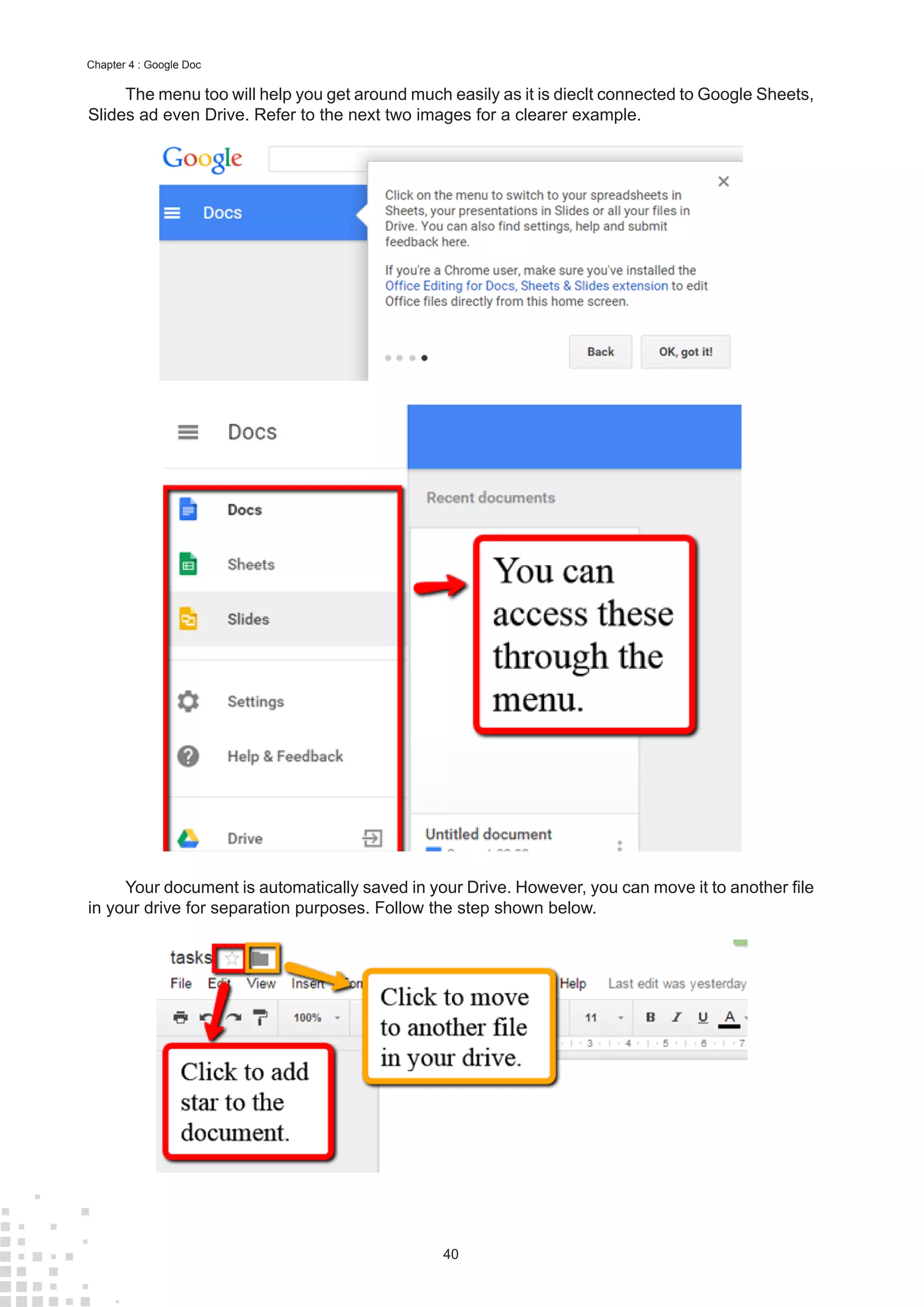 40
Chapter 4 : Google Doc
The menu too will help you get around much easily as it is dieclt connected to Google Sheets,
Slides ad even Drive. Refer to the next two images for a clearer example.
Your document is automatically saved in your Drive. However, you can move it to another file
in your drive for separation purposes. Follow the step shown below.
 