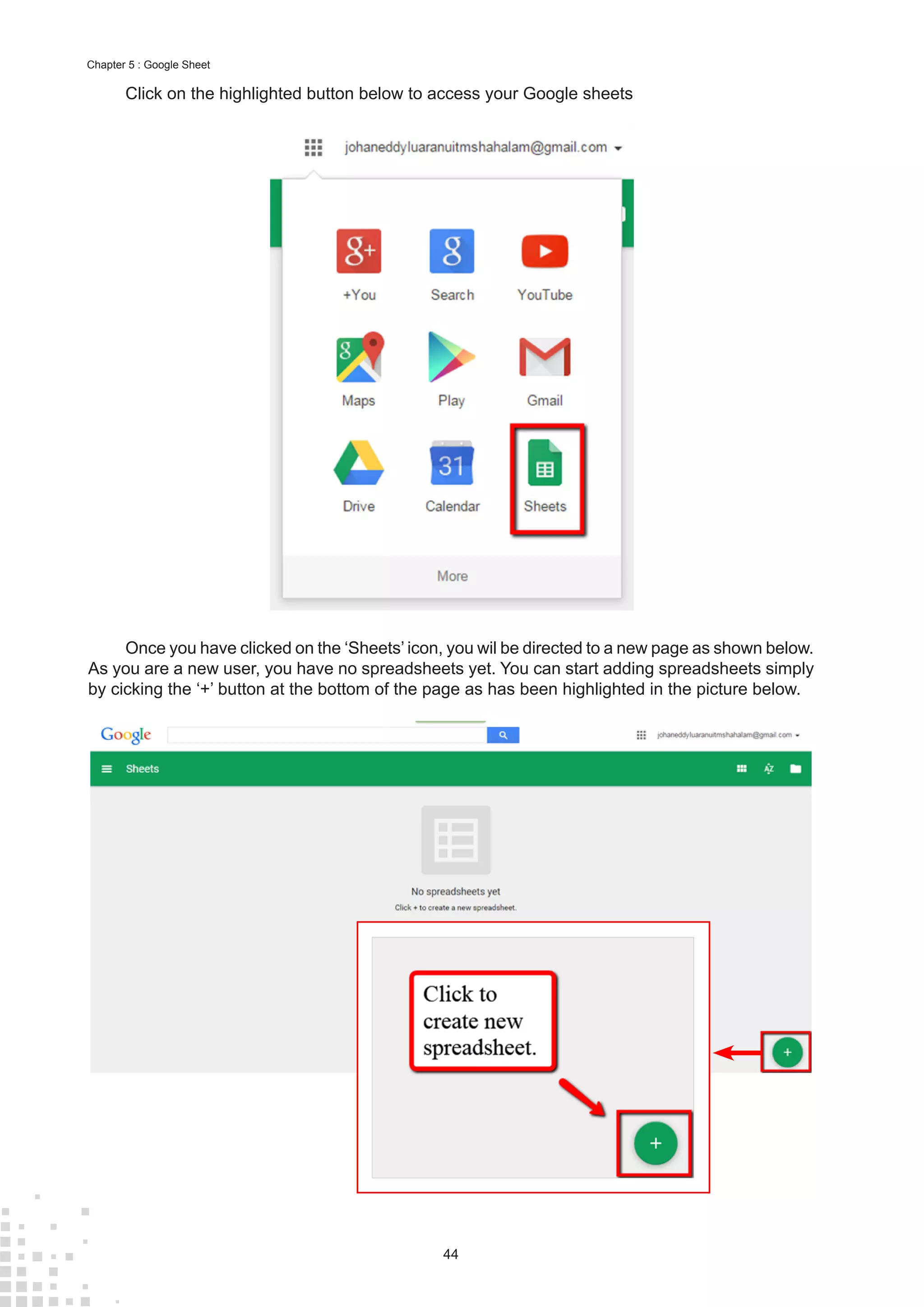 44
Chapter 5 : Google Sheet
Click on the highlighted button below to access your Google sheets
Once you have clicked on the ‘Sheets’ icon, you wil be directed to a new page as shown below.
As you are a new user, you have no spreadsheets yet. You can start adding spreadsheets simply
by cicking the ‘+’ button at the bottom of the page as has been highlighted in the picture below.
 