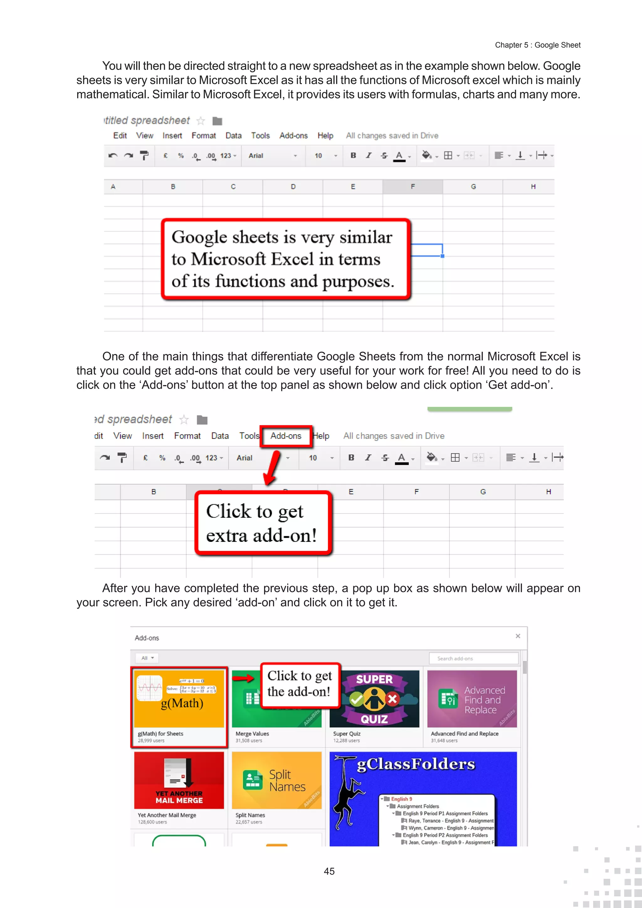 45
Chapter 5 : Google Sheet
You will then be directed straight to a new spreadsheet as in the example shown below. Google
sheets is very similar to Microsoft Excel as it has all the functions of Microsoft excel which is mainly
mathematical. Similar to Microsoft Excel, it provides its users with formulas, charts and many more.
One of the main things that differentiate Google Sheets from the normal Microsoft Excel is
that you could get add-ons that could be very useful for your work for free! All you need to do is
click on the ‘Add-ons’ button at the top panel as shown below and click option ‘Get add-on’.
After you have completed the previous step, a pop up box as shown below will appear on
your screen. Pick any desired ‘add-on’ and click on it to get it.
 