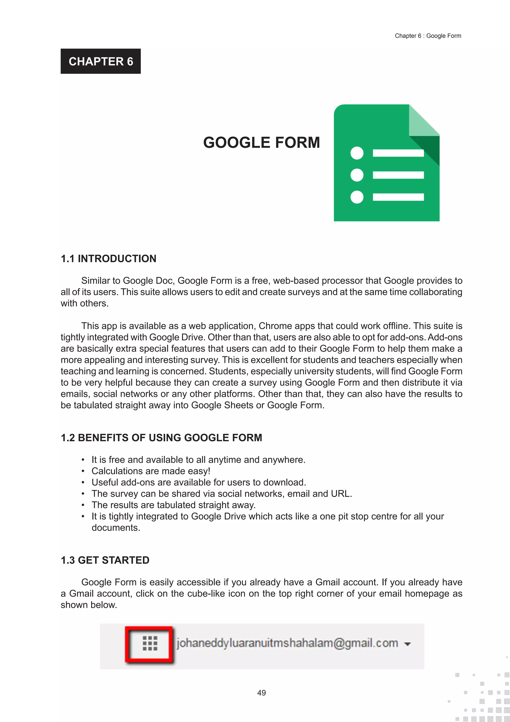49
Chapter 6 : Google Form
1.1 INTRODUCTION
Similar to Google Doc, Google Form is a free, web-based processor that Google provides to
all of its users. This suite allows users to edit and create surveys and at the same time collaborating
with others.
This app is available as a web application, Chrome apps that could work offline. This suite is
tightly integrated with Google Drive. Other than that, users are also able to opt for add-ons.Add-ons
are basically extra special features that users can add to their Google Form to help them make a
more appealing and interesting survey. This is excellent for students and teachers especially when
teaching and learning is concerned. Students, especially university students, will find Google Form
to be very helpful because they can create a survey using Google Form and then distribute it via
emails, social networks or any other platforms. Other than that, they can also have the results to
be tabulated straight away into Google Sheets or Google Form.
1.2 BENEFITS OF USING GOOGLE FORM
•	 It is free and available to all anytime and anywhere.
•	 Calculations are made easy!
•	 Useful add-ons are available for users to download.
•	 The survey can be shared via social networks, email and URL.
•	 The results are tabulated straight away.
•	 It is tightly integrated to Google Drive which acts like a one pit stop centre for all your
documents.
1.3 GET STARTED
Google Form is easily accessible if you already have a Gmail account. If you already have
a Gmail account, click on the cube-like icon on the top right corner of your email homepage as
shown below.
GOOGLE FORM
CHAPTER 6
 