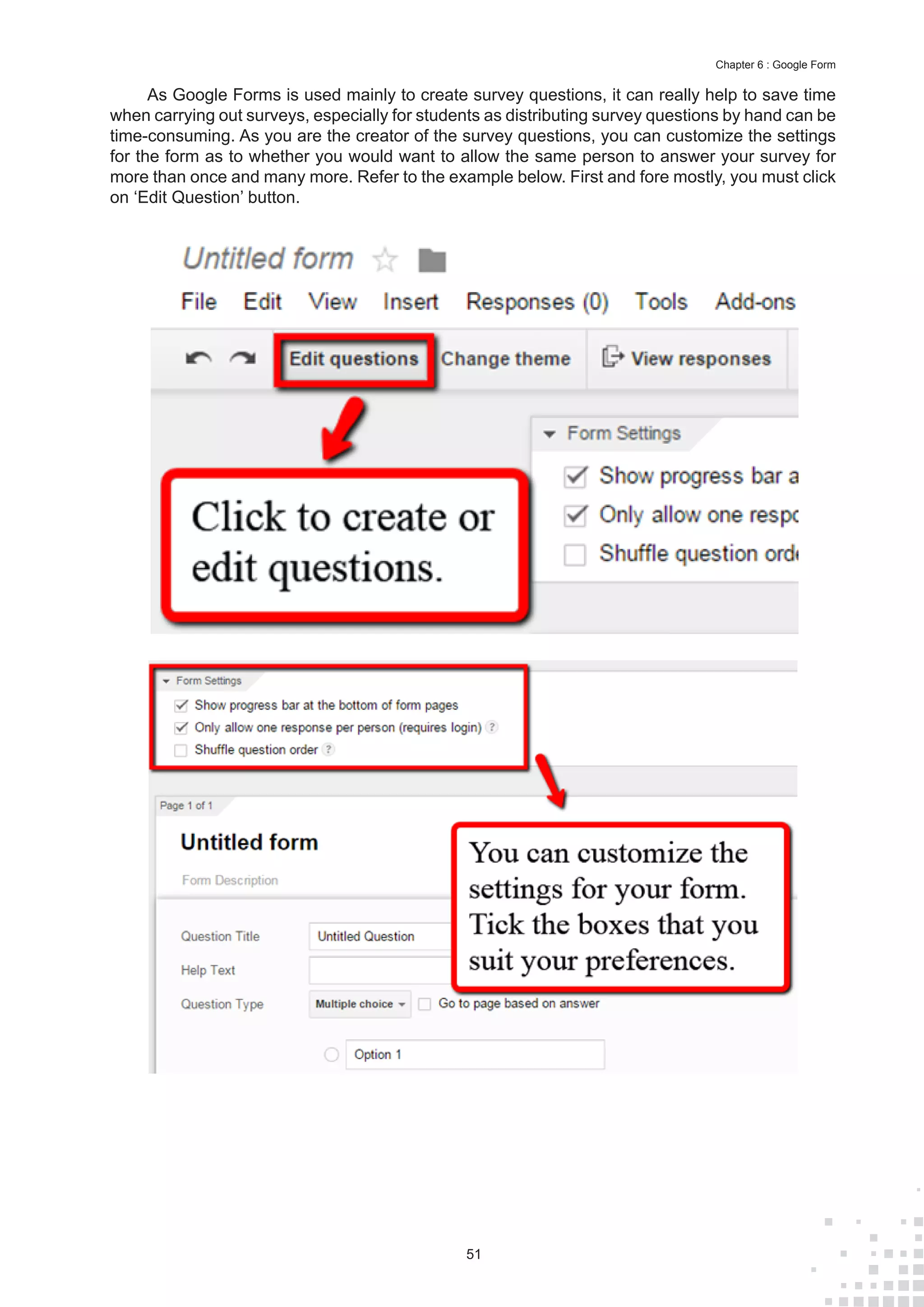 51
Chapter 6 : Google Form
As Google Forms is used mainly to create survey questions, it can really help to save time
when carrying out surveys, especially for students as distributing survey questions by hand can be
time-consuming. As you are the creator of the survey questions, you can customize the settings
for the form as to whether you would want to allow the same person to answer your survey for
more than once and many more. Refer to the example below. First and fore mostly, you must click
on ‘Edit Question’ button.
 