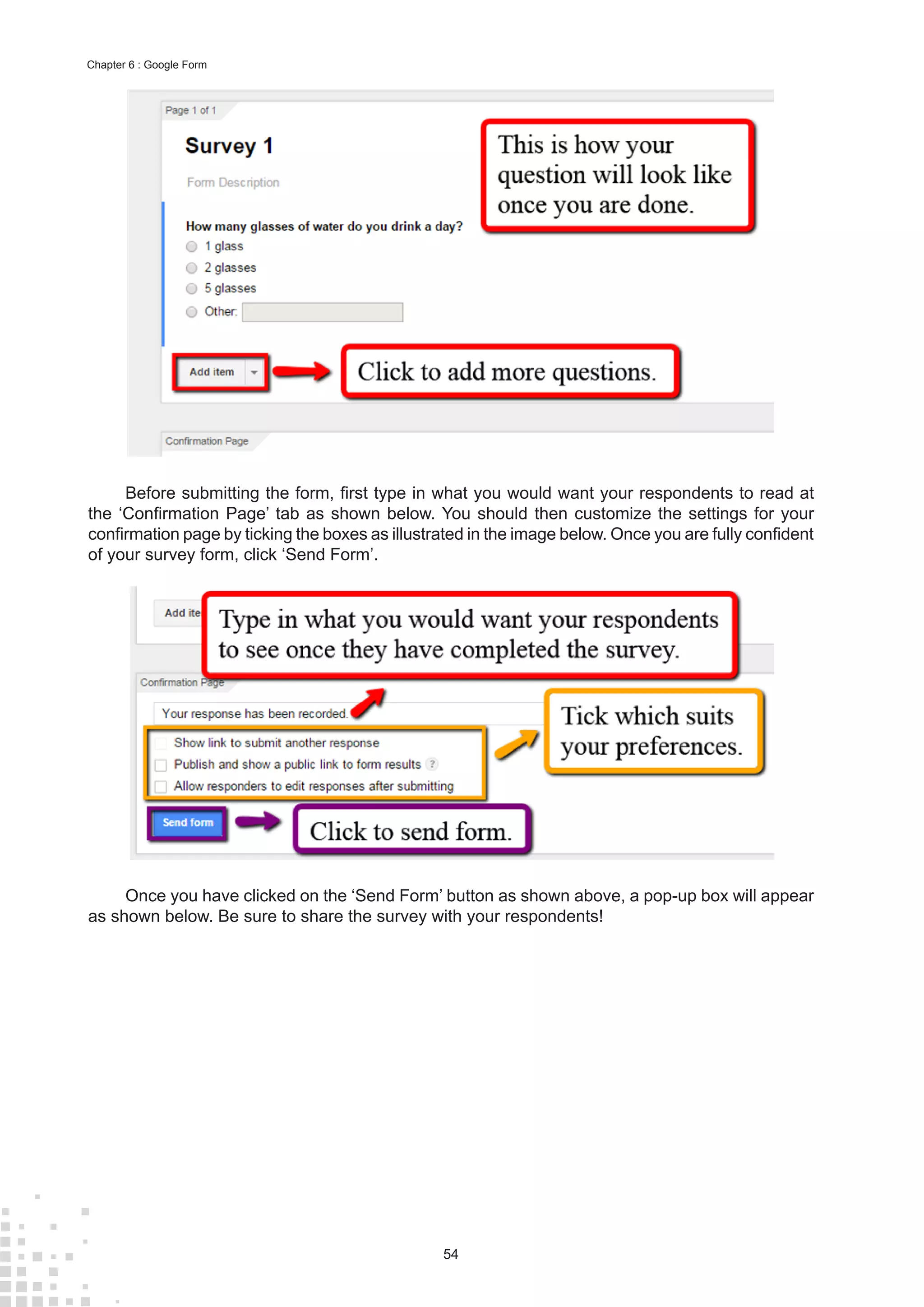 54
Chapter 6 : Google Form
Before submitting the form, first type in what you would want your respondents to read at
the ‘Confirmation Page’ tab as shown below. You should then customize the settings for your
confirmation page by ticking the boxes as illustrated in the image below. Once you are fully confident
of your survey form, click ‘Send Form’.
Once you have clicked on the ‘Send Form’ button as shown above, a pop-up box will appear
as shown below. Be sure to share the survey with your respondents!
 