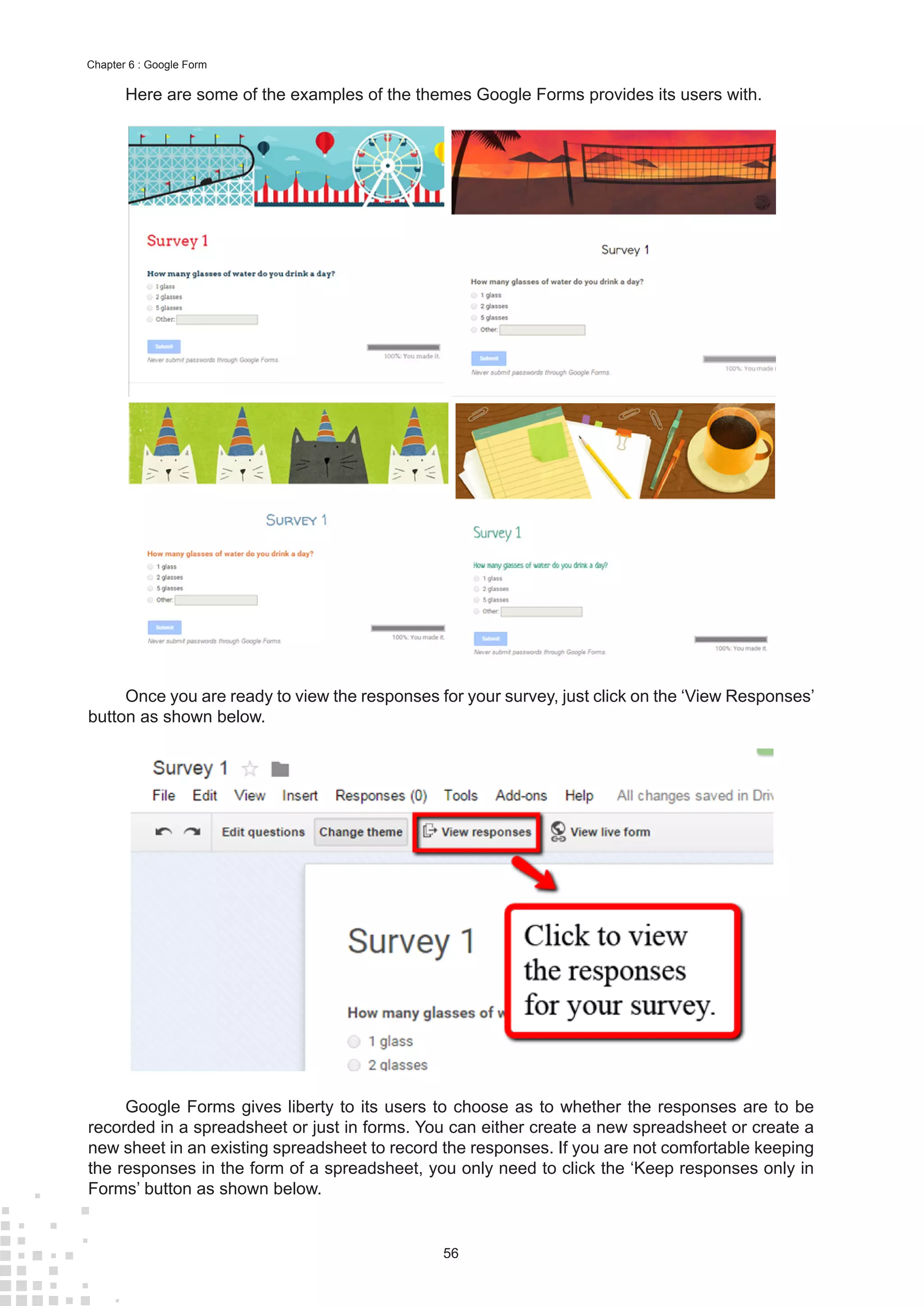 56
Chapter 6 : Google Form
Here are some of the examples of the themes Google Forms provides its users with.
Once you are ready to view the responses for your survey, just click on the ‘View Responses’
button as shown below.
Google Forms gives liberty to its users to choose as to whether the responses are to be
recorded in a spreadsheet or just in forms. You can either create a new spreadsheet or create a
new sheet in an existing spreadsheet to record the responses. If you are not comfortable keeping
the responses in the form of a spreadsheet, you only need to click the ‘Keep responses only in
Forms’ button as shown below.
 