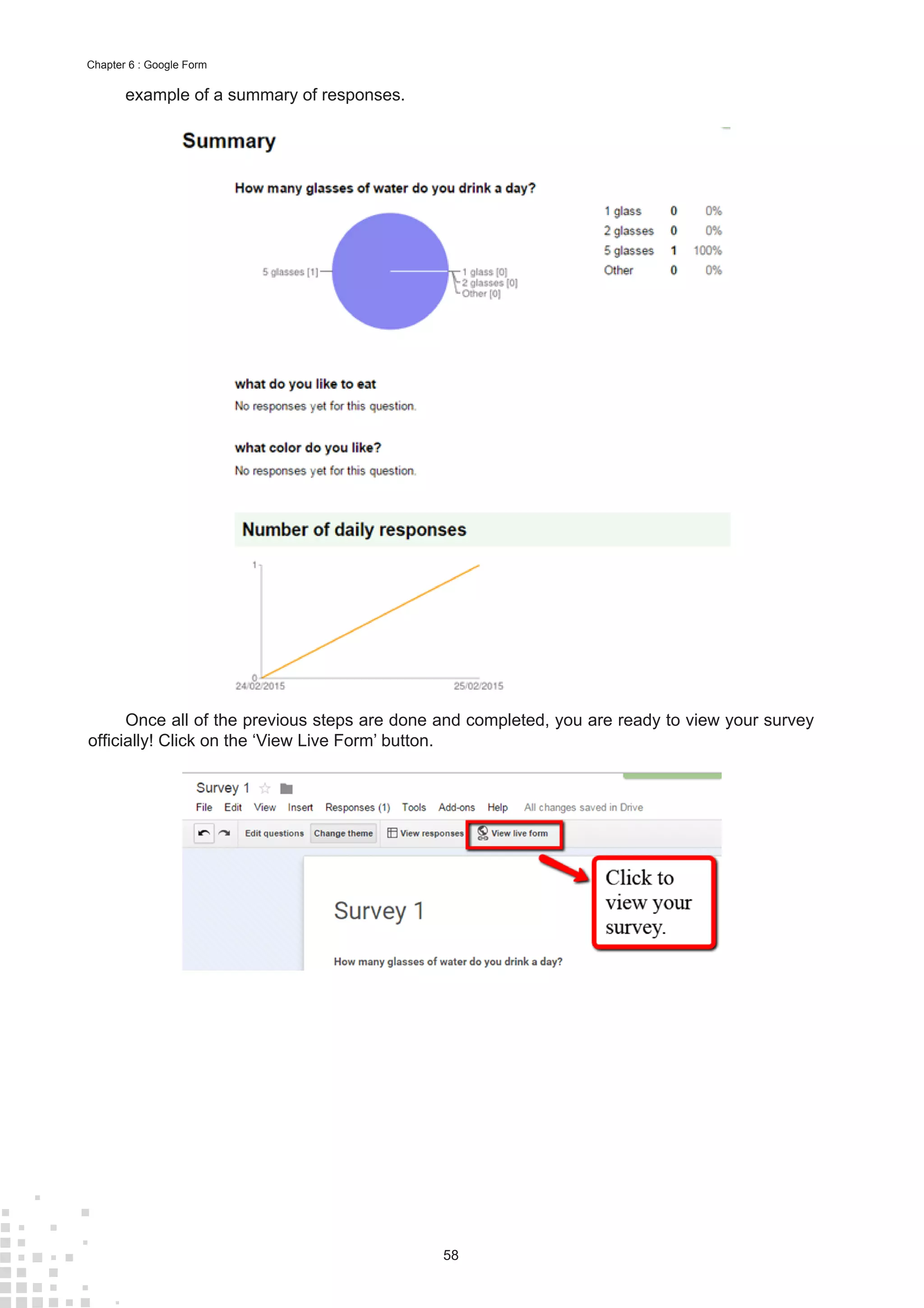 58
Chapter 6 : Google Form
example of a summary of responses.
Once all of the previous steps are done and completed, you are ready to view your survey
officially! Click on the ‘View Live Form’ button.
 
