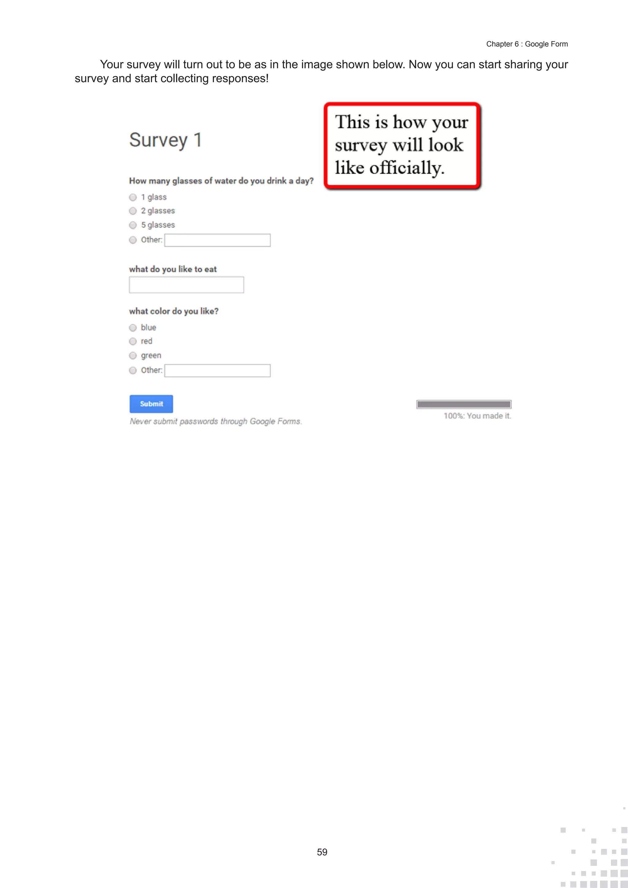 59
Chapter 6 : Google Form
Your survey will turn out to be as in the image shown below. Now you can start sharing your
survey and start collecting responses!
 