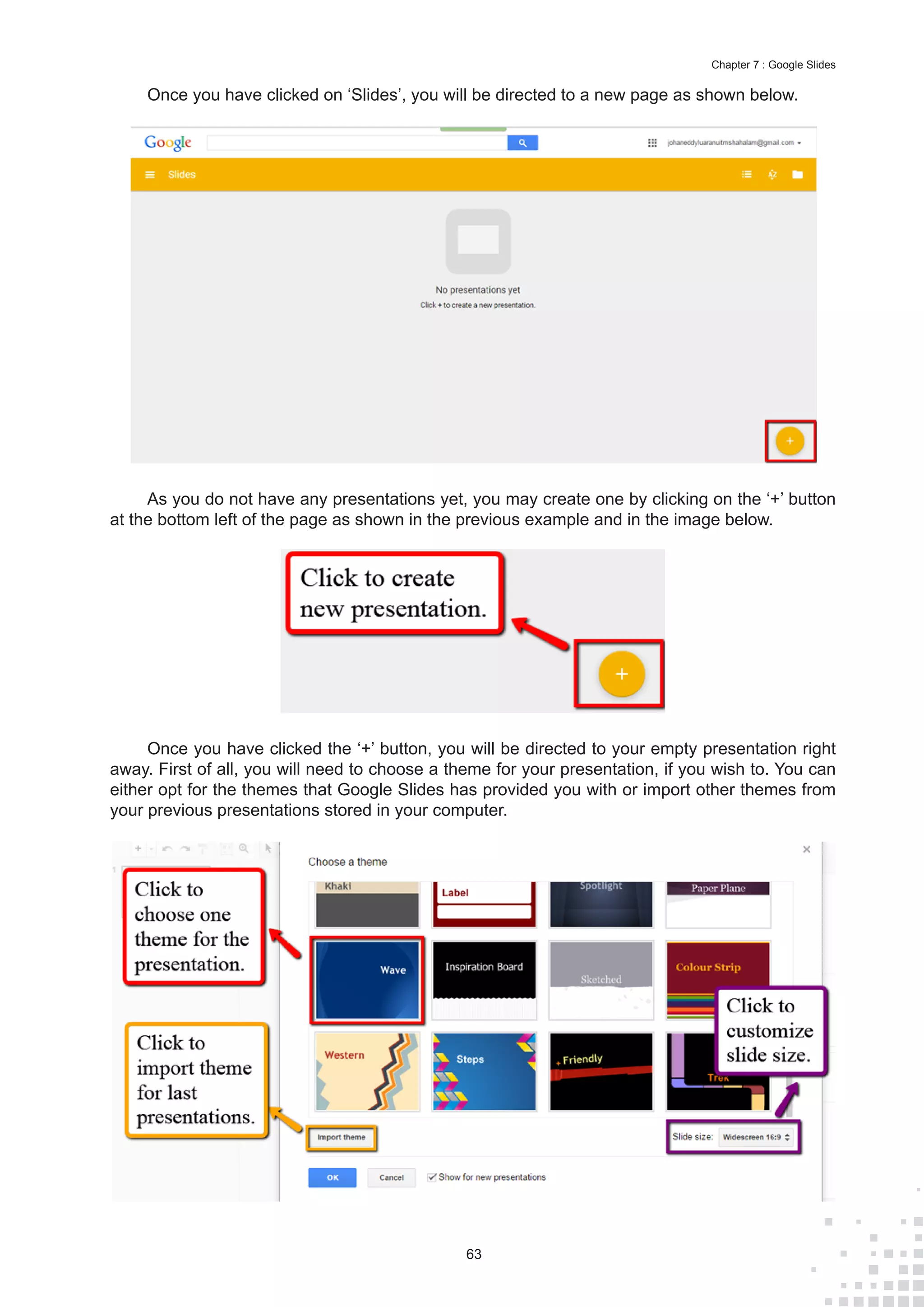 63
Chapter 7 : Google Slides
Once you have clicked on ‘Slides’, you will be directed to a new page as shown below.
As you do not have any presentations yet, you may create one by clicking on the ‘+’ button
at the bottom left of the page as shown in the previous example and in the image below.
Once you have clicked the ‘+’ button, you will be directed to your empty presentation right
away. First of all, you will need to choose a theme for your presentation, if you wish to. You can
either opt for the themes that Google Slides has provided you with or import other themes from
your previous presentations stored in your computer.
 