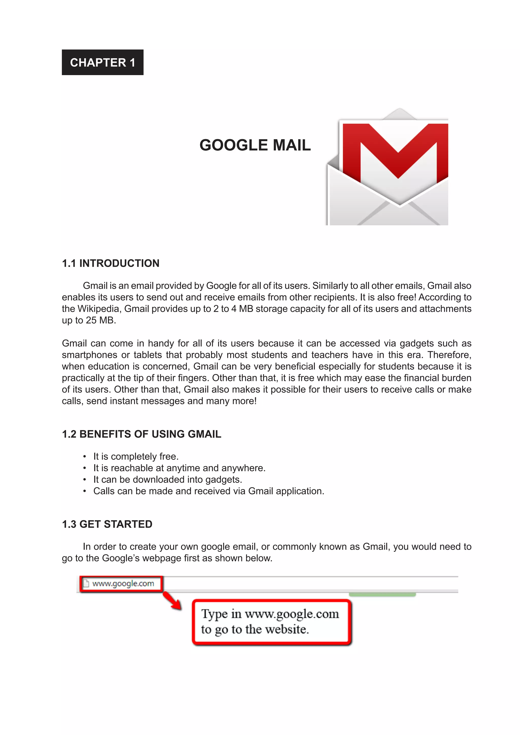 1.1 INTRODUCTION
Gmail is an email provided by Google for all of its users. Similarly to all other emails, Gmail also
enables its users to send out and receive emails from other recipients. It is also free! According to
the Wikipedia, Gmail provides up to 2 to 4 MB storage capacity for all of its users and attachments
up to 25 MB.
Gmail can come in handy for all of its users because it can be accessed via gadgets such as
smartphones or tablets that probably most students and teachers have in this era. Therefore,
when education is concerned, Gmail can be very beneficial especially for students because it is
practically at the tip of their fingers. Other than that, it is free which may ease the financial burden
of its users. Other than that, Gmail also makes it possible for their users to receive calls or make
calls, send instant messages and many more!
1.2 BENEFITS OF USING GMAIL
•	 It is completely free.
•	 It is reachable at anytime and anywhere.
•	 It can be downloaded into gadgets.
•	 Calls can be made and received via Gmail application.
1.3 GET STARTED
In order to create your own google email, or commonly known as Gmail, you would need to
go to the Google’s webpage first as shown below.
CHAPTER 1
GOOGLE MAIL
 