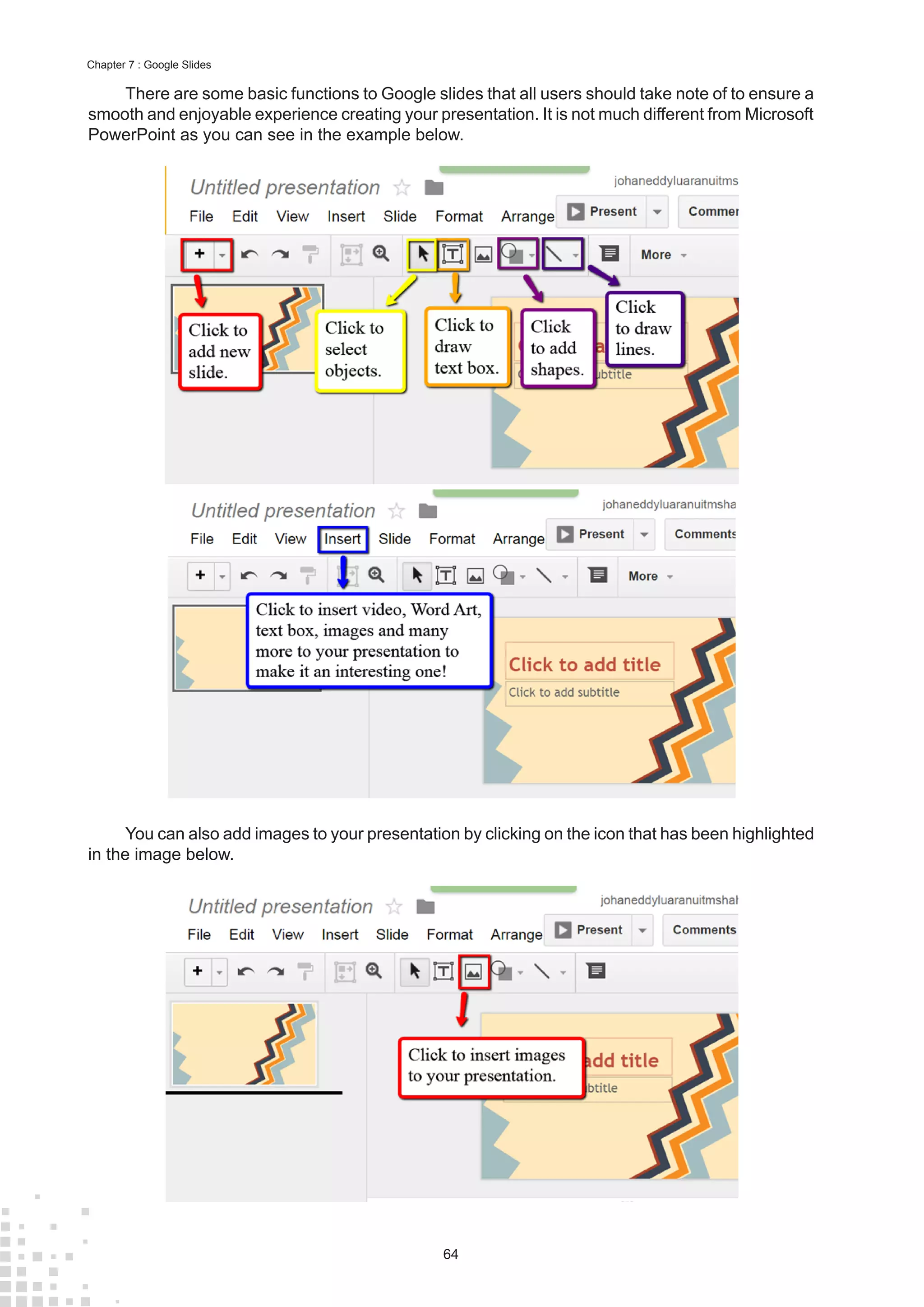 64
Chapter 7 : Google Slides
There are some basic functions to Google slides that all users should take note of to ensure a
smooth and enjoyable experience creating your presentation. It is not much different from Microsoft
PowerPoint as you can see in the example below.
You can also add images to your presentation by clicking on the icon that has been highlighted
in the image below.
 