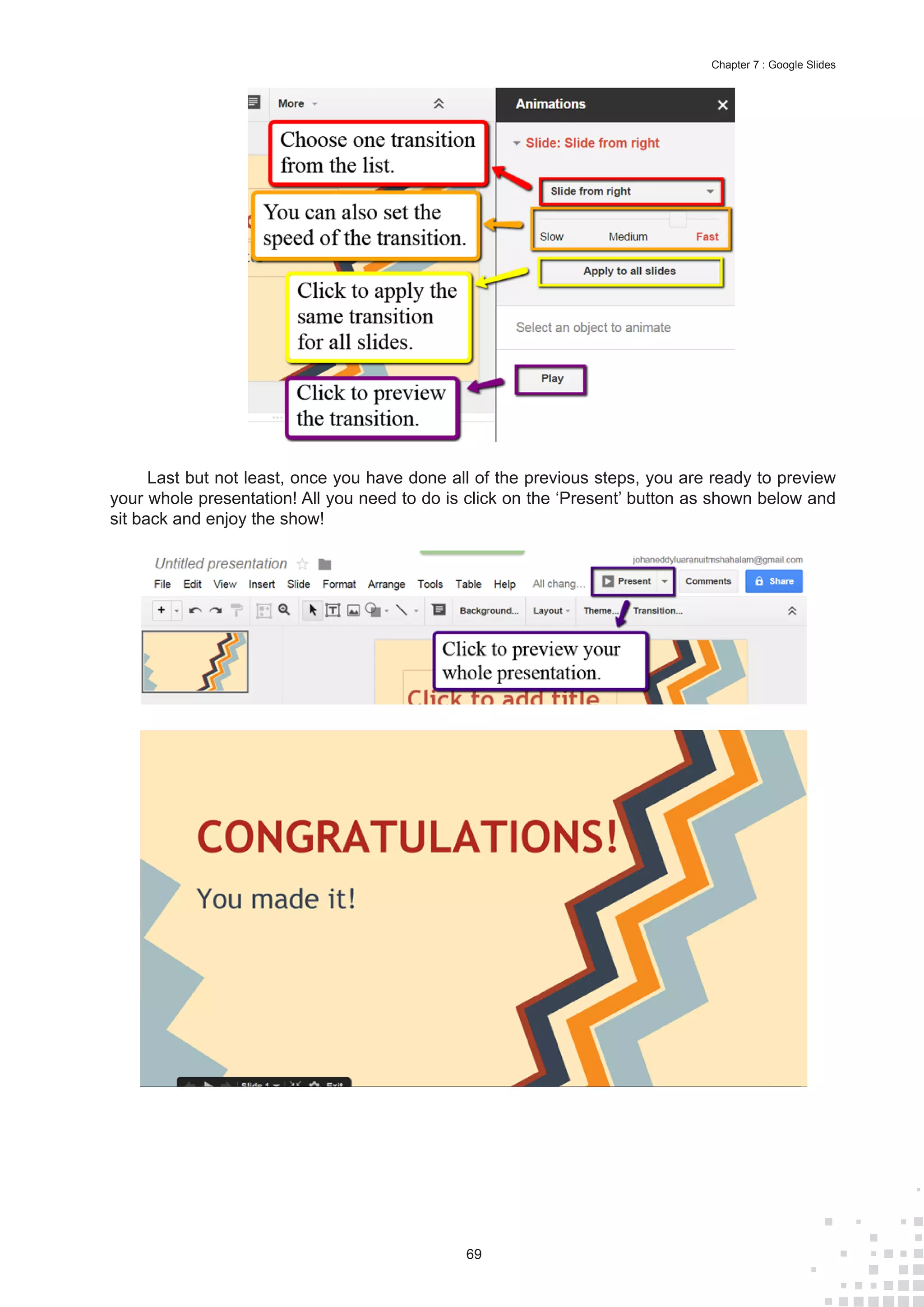 69
Chapter 7 : Google Slides
Last but not least, once you have done all of the previous steps, you are ready to preview
your whole presentation! All you need to do is click on the ‘Present’ button as shown below and
sit back and enjoy the show!
 
