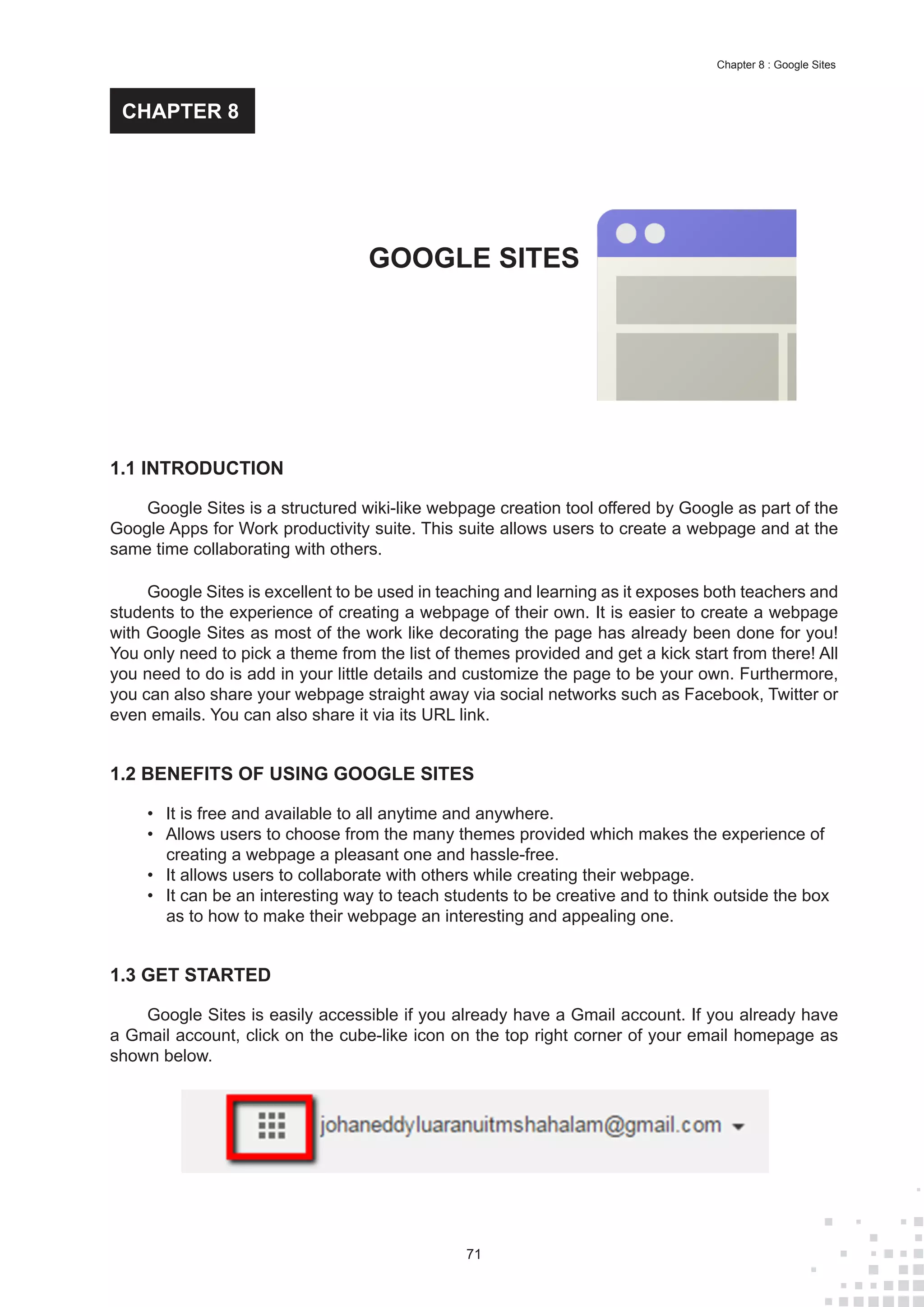 71
Chapter 8 : Google Sites
1.1 INTRODUCTION
Google Sites is a structured wiki-like webpage creation tool offered by Google as part of the
Google Apps for Work productivity suite. This suite allows users to create a webpage and at the
same time collaborating with others.
Google Sites is excellent to be used in teaching and learning as it exposes both teachers and
students to the experience of creating a webpage of their own. It is easier to create a webpage
with Google Sites as most of the work like decorating the page has already been done for you!
You only need to pick a theme from the list of themes provided and get a kick start from there! All
you need to do is add in your little details and customize the page to be your own. Furthermore,
you can also share your webpage straight away via social networks such as Facebook, Twitter or
even emails. You can also share it via its URL link.
1.2 BENEFITS OF USING GOOGLE SITES
•	 It is free and available to all anytime and anywhere.
•	 Allows users to choose from the many themes provided which makes the experience of
creating a webpage a pleasant one and hassle-free.
•	 It allows users to collaborate with others while creating their webpage.
•	 It can be an interesting way to teach students to be creative and to think outside the box
as to how to make their webpage an interesting and appealing one.
1.3 GET STARTED
Google Sites is easily accessible if you already have a Gmail account. If you already have
a Gmail account, click on the cube-like icon on the top right corner of your email homepage as
shown below.
GOOGLE SITES
CHAPTER 8
 