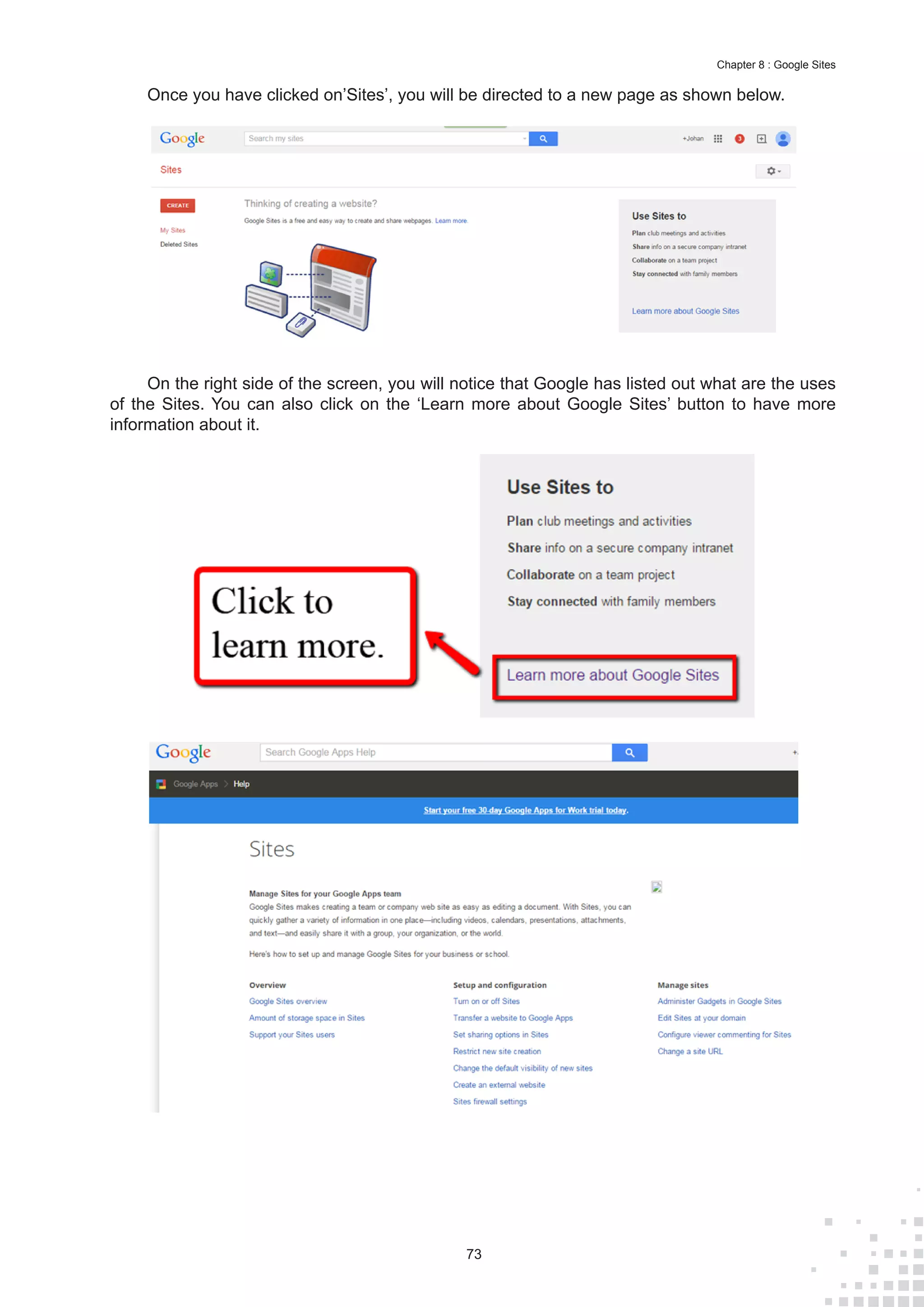 73
Chapter 8 : Google Sites
Once you have clicked on’Sites’, you will be directed to a new page as shown below.
On the right side of the screen, you will notice that Google has listed out what are the uses
of the Sites. You can also click on the ‘Learn more about Google Sites’ button to have more
information about it.
 