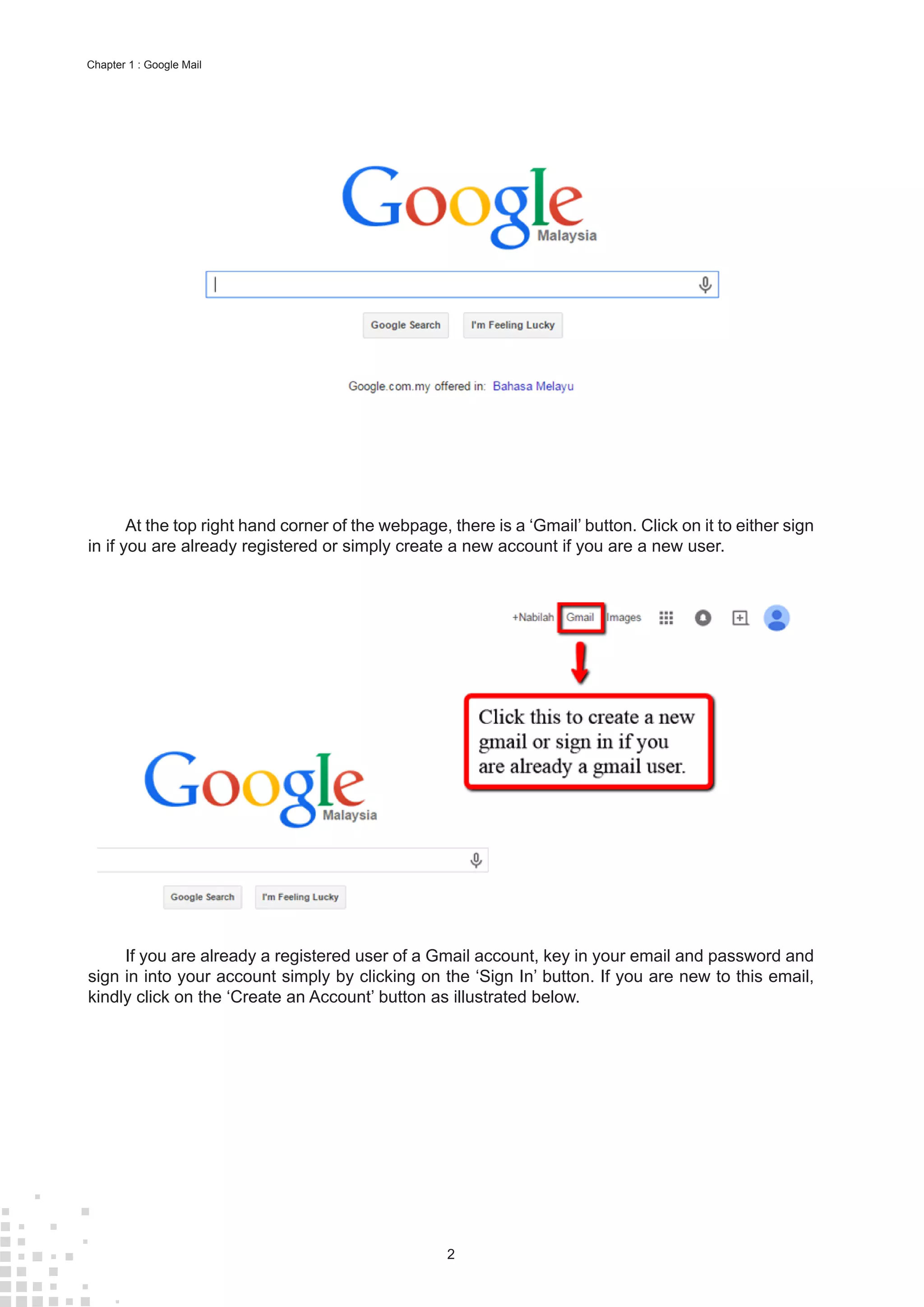 2
Chapter 1 : Google Mail
At the top right hand corner of the webpage, there is a ‘Gmail’ button. Click on it to either sign
in if you are already registered or simply create a new account if you are a new user.
If you are already a registered user of a Gmail account, key in your email and password and
sign in into your account simply by clicking on the ‘Sign In’ button. If you are new to this email,
kindly click on the ‘Create an Account’ button as illustrated below.
 