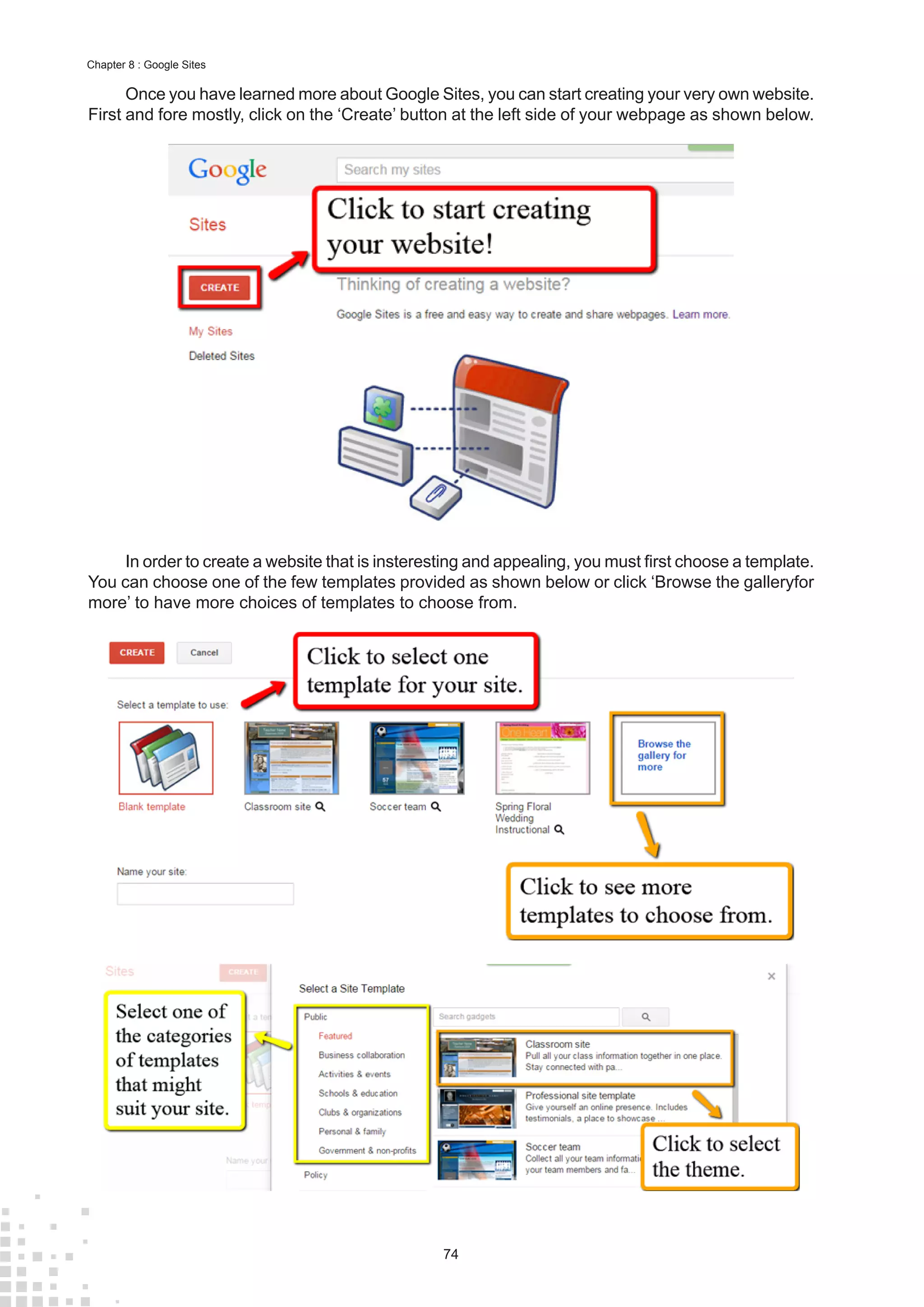 74
Chapter 8 : Google Sites
Once you have learned more about Google Sites, you can start creating your very own website.
First and fore mostly, click on the ‘Create’ button at the left side of your webpage as shown below.
In order to create a website that is insteresting and appealing, you must first choose a template.
You can choose one of the few templates provided as shown below or click ‘Browse the galleryfor
more’ to have more choices of templates to choose from.
 