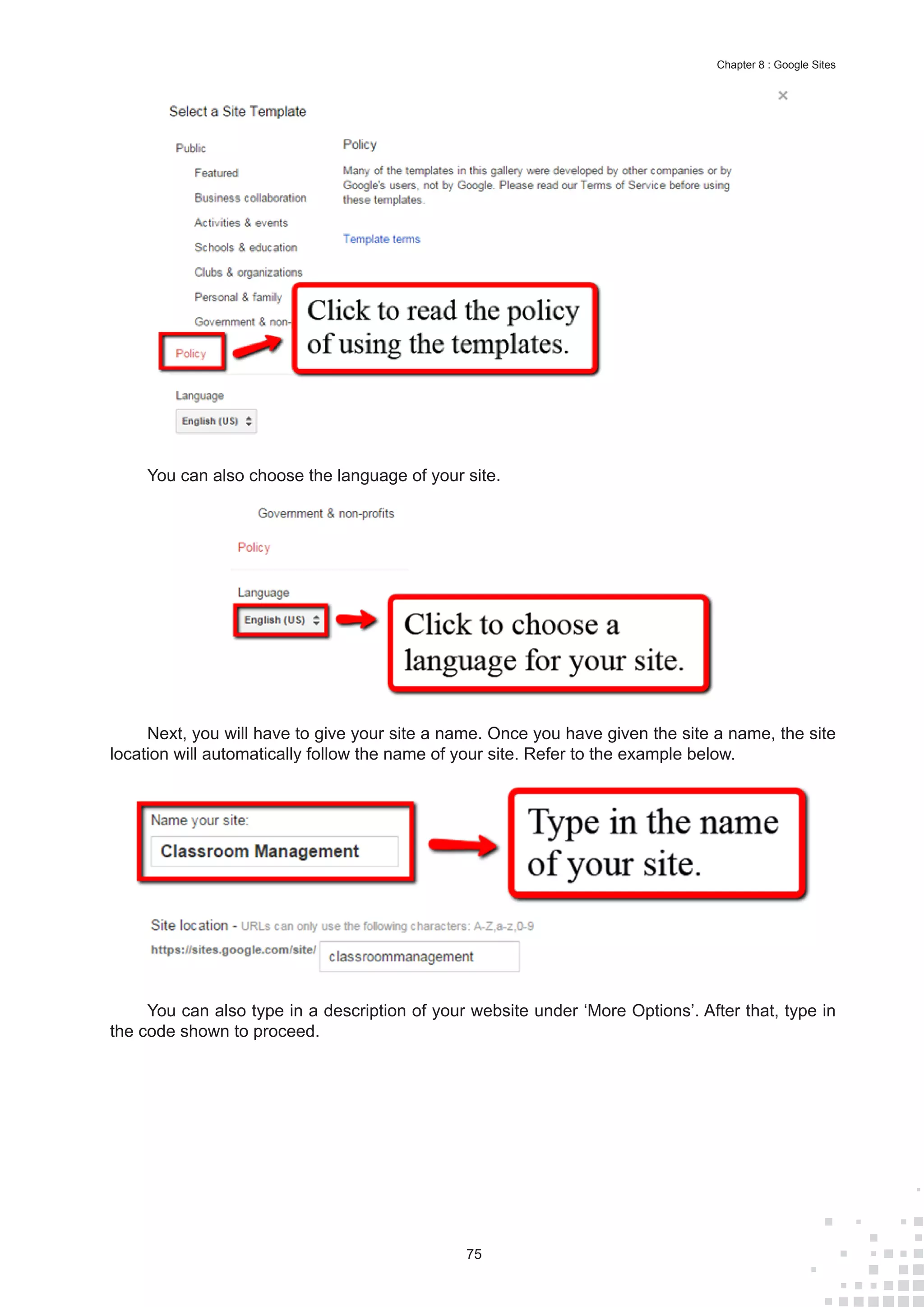75
Chapter 8 : Google Sites
You can also choose the language of your site.
Next, you will have to give your site a name. Once you have given the site a name, the site
location will automatically follow the name of your site. Refer to the example below.
You can also type in a description of your website under ‘More Options’. After that, type in
the code shown to proceed.
 
