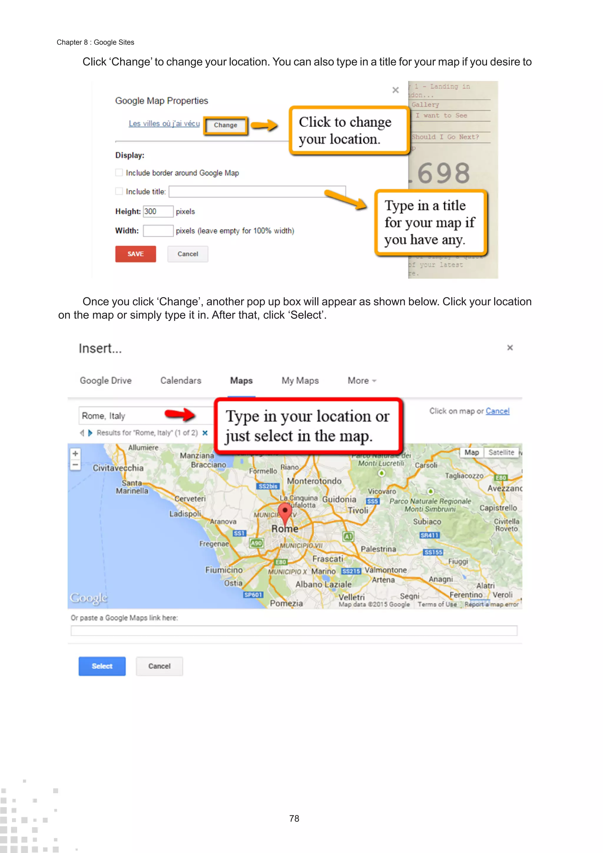 78
Chapter 8 : Google Sites
Click ‘Change’ to change your location. You can also type in a title for your map if you desire to
Once you click ‘Change’, another pop up box will appear as shown below. Click your location
on the map or simply type it in. After that, click ‘Select’.
 